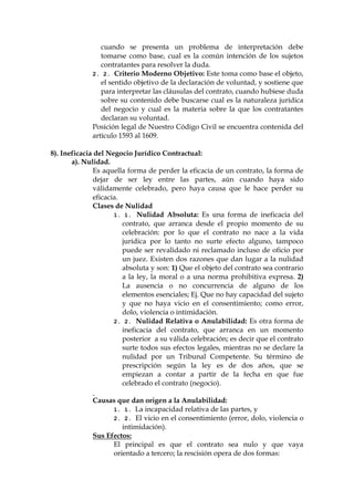 cuando se presenta un problema de interpretación debe
tomarse como base, cual es la común intención de los sujetos
contratantes para resolver la duda.
2. 2. Criterio Moderno Objetivo: Este toma como base el objeto,
el sentido objetivo de la declaración de voluntad, y sostiene que
para interpretar las cláusulas del contrato, cuando hubiese duda
sobre su contenido debe buscarse cual es la naturaleza jurídica
del negocio y cual es la materia sobre la que los contratantes
declaran su voluntad.
Posición legal de Nuestro Código Civil se encuentra contenida del
artículo 1593 al 1609.
8). Ineficacia del Negocio Jurídico Contractual:
a). Nulidad.
Es aquella forma de perder la eficacia de un contrato, la forma de
dejar de ser ley entre las partes, aún cuando haya sido
válidamente celebrado, pero haya causa que le hace perder su
eficacia.
Clases de Nulidad
1. 1. Nulidad Absoluta: Es una forma de ineficacia del
contrato, que arranca desde el propio momento de su
celebración: por lo que el contrato no nace a la vida
jurídica por lo tanto no surte efecto alguno, tampoco
puede ser revalidado ni reclamado incluso de oficio por
un juez. Existen dos razones que dan lugar a la nulidad
absoluta y son: 1) Que el objeto del contrato sea contrario
a la ley, la moral o a una norma prohibitiva expresa. 2)
La ausencia o no concurrencia de alguno de los
elementos esenciales; Ej. Que no hay capacidad del sujeto
y que no haya vicio en el consentimiento; como error,
dolo, violencia o intimidación.
2. 2. Nulidad Relativa o Anulabilidad: Es otra forma de
ineficacia del contrato, que arranca en un momento
posterior a su válida celebración; es decir que el contrato
surte todos sus efectos legales, mientras no se declare la
nulidad por un Tribunal Competente. Su término de
prescripción según la ley es de dos años, que se
empiezan a contar a partir de la fecha en que fue
celebrado el contrato (negocio).
Causas que dan origen a la Anulabilidad:
1. 1. La incapacidad relativa de las partes, y
2. 2. El vicio en el consentimiento (error, dolo, violencia o
intimidación).
Sus Efectos:
El principal es que el contrato sea nulo y que vaya
orientado a tercero; la rescisión opera de dos formas:
 
