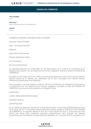 CODIGO DE COMERCIO
TIPO DE NORMA:
Ley 0
PUBLICADO:
Registro Oficial Suplemento 497 del 29-May-2019
ESTADO:
Vigente
ASAMBLEA NACIONAL REPUBLICA DEL ECUADOR
Oficio No. SAN-2019-2499
Quito, 14 de mayo del 2019
Ingeniero
Hugo del Pozo Barrezueta
Director del Registro Oficial
En su despacho.-
De mis consideraciones:
La Asamblea Nacional, de conformidad con las atribuciones que le confiere la Constitución de la
República del Ecuador y la Ley Orgánica de la Función Legislativa, discutió y aprobó el CODIGO DE
COMERCIO.
En sesión de 9 de mayo de 2019, el Pleno de la Asamblea Nacional conoció y se pronunció sobre la
objeción parcial de la referida Ley, presentada por el señor licenciado Lenín Moreno Garcés,
Presidente Constitucional de la República.
Por lo expuesto, y tal como dispone el artículo 138 de la Constitución de la República del Ecuador y
el artículo 64 de la Ley Orgánica de la Función Legislativa, acompaño el texto del CODIGO DE
COMERCIO, para que se sirva publicarlo en el Registro Oficial.
Atentamente,
f.) DRA. MARIA BELEN ROCHA DIAZ
Secretaria General
CERTIFICACION
En mi calidad de Secretaria General de la Asamblea Nacional, me permito CERTIFICAR que el día
15 de marzo de 2017, la Asamblea Nacional discutió en primer debate el "PROYECTO DE CODIGO
DE COMERCIO", en segundo debate los días 16 y 23 de octubre de 2018; y 12 de marzo de 2019
siendo esta última fecha, finalmente aprobado; posteriormente, dicho proyecto fue objetado
parcialmente por el Presidente Constitucional de la República, el 11 de abril de 2019, ingresado el 12
 