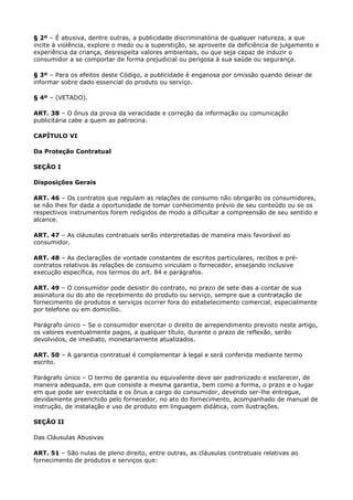 § 2º – É abusiva, dentre outras, a publicidade discriminatória de qualquer natureza, a que
incite à violência, explore o medo ou a superstição, se aproveite da deficiência de julgamento e
experiência da criança, desrespeita valores ambientais, ou que seja capaz de induzir o
consumidor a se comportar de forma prejudicial ou perigosa à sua saúde ou segurança.

§ 3º – Para os efeitos deste Código, a publicidade é enganosa por omissão quando deixar de
informar sobre dado essencial do produto ou serviço.

§ 4º – (VETADO).

ART. 38 – O ônus da prova da veracidade e correção da informação ou comunicação
publicitária cabe a quem as patrocina.

CAPÍTULO VI

Da Proteção Contratual

SEÇÃO I

Disposições Gerais

ART. 46 – Os contratos que regulam as relações de consumo não obrigarão os consumidores,
se não lhes for dada a oportunidade de tomar conhecimento prévio de seu conteúdo ou se os
respectivos instrumentos forem redigidos de modo a dificultar a compreensão de seu sentido e
alcance.

ART. 47 – As cláusulas contratuais serão interpretadas de maneira mais favorável ao
consumidor.

ART. 48 – As declarações de vontade constantes de escritos particulares, recibos e pré-
contratos relativos às relações de consumo vinculam o fornecedor, ensejando inclusive
execução específica, nos termos do art. 84 e parágrafos.

ART. 49 – O consumidor pode desistir do contrato, no prazo de sete dias a contar de sua
assinatura ou do ato de recebimento do produto ou serviço, sempre que a contratação de
fornecimento de produtos e serviços ocorrer fora do estabelecimento comercial, especialmente
por telefone ou em domicílio.

Parágrafo único – Se o consumidor exercitar o direito de arrependimento previsto neste artigo,
os valores eventualmente pagos, a qualquer título, durante o prazo de reflexão, serão
devolvidos, de imediato, monetariamente atualizados.

ART. 50 – A garantia contratual é complementar à legal e será conferida mediante termo
escrito.

Parágrafo único – O termo de garantia ou equivalente deve ser padronizado e esclarecer, de
maneira adequada, em que consiste a mesma garantia, bem como a forma, o prazo e o lugar
em que pode ser exercitada e os ônus a cargo do consumidor, devendo ser-lhe entregue,
devidamente preenchido pelo fornecedor, no ato do fornecimento, acompanhado de manual de
instrução, de instalação e uso de produto em linguagem didática, com ilustrações.

SEÇÃO II

Das Cláusulas Abusivas

ART. 51 – São nulas de pleno direito, entre outras, as cláusulas contratuais relativas ao
fornecimento de produtos e serviços que:
 