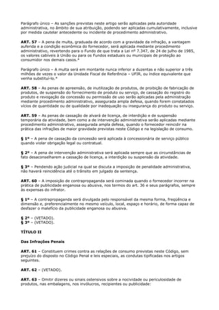 Parágrafo único – As sanções previstas neste artigo serão aplicadas pela autoridade
administrativa, no âmbito de sua atribuição, podendo ser aplicadas cumulativamente, inclusive
por medida cautelar antecedente ou incidente de procedimento administrativo.

ART. 57 – A pena de multa, graduada de acordo com a gravidade da infração, a vantagem
auferida e a condição econômica do fornecedor, será aplicada mediante procedimento
administrativo, revertendo para o Fundo de que trata a Lei nº 7.347, de 24 de julho de 1985,
os valores cabíveis à União ou para os Fundos estaduais ou municipais de proteção ao
consumidor nos demais casos.*

Parágrafo único – A multa será em montante nunca inferior a duzentas e não superior a três
milhões de vezes o valor da Unidade Fiscal de Referência – UFIR, ou índice equivalente que
venha substituí-lo.*

ART. 58 – As penas de apreensão, de inutilização de produtos, de proibição de fabricação de
produtos, de suspensão do fornecimento de produto ou serviço, de cassação do registro do
produto e revogação da concessão ou permissão de uso serão aplicadas pela administração
mediante procedimento administrativo, assegurada ampla defesa, quando forem constatados
vícios de quantidade ou de qualidade por inadequação ou insegurança do produto ou serviço.

ART. 59 – As penas de cassação de alvará de licença, de interdição e de suspensão
temporária da atividade, bem como a de intervenção administrativa serão aplicadas mediante
procedimento administrativo, assegurada ampla defesa, quando o fornecedor reincidir na
prática das infrações de maior gravidade previstas neste Código e na legislação de consumo.

§ 1º – A pena de cassação da concessão será aplicada à concessionária de serviço público
quando violar obrigação legal ou contratual.

§ 2º – A pena de intervenção administrativa será aplicada sempre que as circunstâncias de
fato desaconselharem a cassação de licença, a interdição ou suspensão da atividade.

§ 3º – Pendendo ação judicial na qual se discuta a imposição de penalidade administrativa,
não haverá reincidência até o trânsito em julgado da sentença.

ART. 60 – A imposição de contrapropaganda será cominada quando o fornecedor incorrer na
prática de publicidade enganosa ou abusiva, nos termos do art. 36 e seus parágrafos, sempre
às expensas do infrator.

§ 1º – A contrapropaganda será divulgada pelo responsável da mesma forma, freqüência e
dimensão e, preferencialmente no mesmo veículo, local, espaço e horário, de forma capaz de
desfazer o malefício da publicidade enganosa ou abusiva.

§ 2º – (VETADO).
§ 3º – (VETADO).

TÍTULO II

Das Infrações Penais

ART. 61 – Constituem crimes contra as relações de consumo previstas neste Código, sem
prejuízo do disposto no Código Penal e leis especiais, as condutas tipificadas nos artigos
seguintes.

ART. 62 – (VETADO).

ART. 63 – Omitir dizeres ou sinais ostensivos sobre a nocividade ou periculosidade de
produtos, nas embalagens, nos invólucros, recipientes ou publicidade:
 
