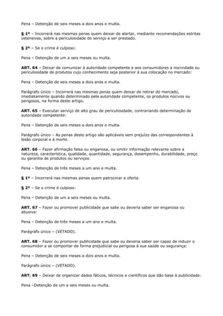 Pena – Detenção de seis meses a dois anos e multa.

§ 1º – Incorrerá nas mesmas penas quem deixar de alertar, mediante recomendações estritas
ostensivas, sobre a periculosidade do serviço a ser prestado.

§ 2º – Se o crime é culposo:

Pena – Detenção de um a seis meses ou multa.

ART. 64 – Deixar de comunicar à autoridade competente e aos consumidores a nocividade ou
periculosidade de produtos cujo conhecimento seja posterior à sua colocação no mercado:

Pena – Detenção de seis meses a dois anos e multa.

Parágrafo único – Incorrerá nas mesmas penas quem deixar de retirar do mercado,
imediatamente quando determinado pela autoridade competente, os produtos nocivos ou
perigosos, na forma deste artigo.

ART. 65 – Executar serviço de alto grau de periculosidade, contrariando determinação de
autoridade competente:

Pena – Detenção de seis meses a dois anos e multa.

Parágrafo único – As penas deste artigo são aplicáveis sem prejuízo das correspondentes à
lesão corporal e à morte.

ART. 66 – Fazer afirmação falsa ou enganosa, ou omitir informação relevante sobre a
natureza, característica, qualidade, quantidade, segurança, desempenho, durabilidade, preço
ou garantia de produtos ou serviços:

Pena – Detenção de três meses a um ano e multa.

§ 1º – Incorrerá nas mesmas penas quem patrocinar a oferta.

§ 2º – Se o crime é culposo:

Pena – Detenção de um a seis meses ou multa.

ART. 67 – Fazer ou promover publicidade que sabe ou deveria saber ser enganosa ou
abusiva:

Pena – Detenção de três meses a um ano e multa.

Parágrafo único – (VETADO).

ART. 68 – Fazer ou promover publicidade que sabe ou deveria saber ser capaz de induzir o
consumidor a se comportar de forma prejudicial ou perigosa à sua saúde ou segurança:

Pena – Detenção de seis meses a dois anos e multa.

Parágrafo único – (VETADO).

ART. 69 – Deixar de organizar dados fáticos, técnicos e científicos que dão base à publicidade:

Pena –Detenção de um a seis meses ou multa.
 