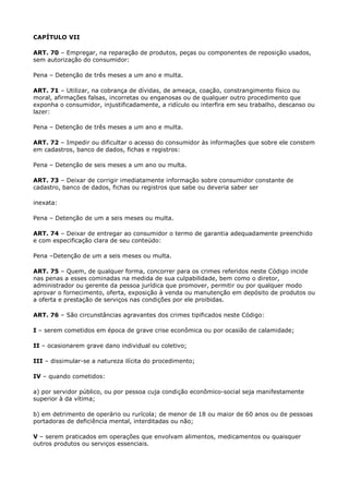 CAPÍTULO VII

ART. 70 – Empregar, na reparação de produtos, peças ou componentes de reposição usados,
sem autorização do consumidor:

Pena – Detenção de três meses a um ano e multa.

ART. 71 – Utilizar, na cobrança de dívidas, de ameaça, coação, constrangimento físico ou
moral, afirmações falsas, incorretas ou enganosas ou de qualquer outro procedimento que
exponha o consumidor, injustificadamente, a ridículo ou interfira em seu trabalho, descanso ou
lazer:

Pena – Detenção de três meses a um ano e multa.

ART. 72 – Impedir ou dificultar o acesso do consumidor às informações que sobre ele constem
em cadastros, banco de dados, fichas e registros:

Pena – Detenção de seis meses a um ano ou multa.

ART. 73 – Deixar de corrigir imediatamente informação sobre consumidor constante de
cadastro, banco de dados, fichas ou registros que sabe ou deveria saber ser

inexata:

Pena – Detenção de um a seis meses ou multa.

ART. 74 – Deixar de entregar ao consumidor o termo de garantia adequadamente preenchido
e com especificação clara de seu conteúdo:

Pena –Detenção de um a seis meses ou multa.

ART. 75 – Quem, de qualquer forma, concorrer para os crimes referidos neste Código incide
nas penas a esses cominadas na medida de sua culpabilidade, bem como o diretor,
administrador ou gerente da pessoa jurídica que promover, permitir ou por qualquer modo
aprovar o fornecimento, oferta, exposição à venda ou manutenção em depósito de produtos ou
a oferta e prestação de serviços nas condições por ele proibidas.

ART. 76 – São circunstâncias agravantes dos crimes tipificados neste Código:

I – serem cometidos em época de grave crise econômica ou por ocasião de calamidade;

II – ocasionarem grave dano individual ou coletivo;

III – dissimular-se a natureza ilícita do procedimento;

IV – quando cometidos:

a) por servidor público, ou por pessoa cuja condição econômico-social seja manifestamente
superior à da vítima;

b) em detrimento de operário ou rurícola; de menor de 18 ou maior de 60 anos ou de pessoas
portadoras de deficiência mental, interditadas ou não;

V – serem praticados em operações que envolvam alimentos, medicamentos ou quaisquer
outros produtos ou serviços essenciais.
 