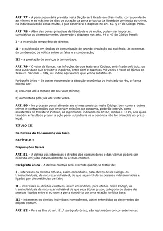 ART. 77 – A pena pecuniária prevista nesta Seção será fixada em dias-multa, correspondente
ao mínimo e ao máximo de dias de duração da pena privativa da liberdade cominada ao crime.
Na individualização dessa multa, o juiz observará o disposto no art. 60, § 1º do Código Penal.

ART. 78 – Além das penas privativas de liberdade e de multa, podem ser impostas,
cumulativa ou alternadamente, observado o disposto nos arts. 44 a 47 do Código Penal:

I – a interdição temporária de direitos;

II – a publicação em órgãos de comunicação de grande circulação ou audiência, às expensas
do condenado, de notícia sobre os fatos e a condenação;

III – a prestação de serviços à comunidade.

ART. 79 – O valor da fiança, nas infrações de que trata este Código, será fixado pelo juiz, ou
pela autoridade que presidir o inquérito, entre cem e duzentas mil vezes o valor do Bônus do
Tesouro Nacional – BTN, ou índice equivalente que venha substituí-lo.

Parágrafo único – Se assim recomendar a situação econômica do indiciado ou réu, a fiança
poderá ser:

a) reduzida até a metade de seu valor mínimo;

b) aumentada pelo juiz até vinte vezes.

ART. 80 – No processo penal atinente aos crimes previstos neste Código, bem como a outros
crimes e contravenções que envolvam relações de consumo, poderão intervir, como
assistentes do Ministério Público, os legitimados indicados no art 82, incisos III e IV, aos quais
também é facultado propor a ação penal subsidiária se a denúncia não for oferecida no prazo
legal.

TÍTULO III

Da Defesa do Consumidor em Juízo

CAPÍTULO I

Disposições Gerais

ART. 81 – A defesa dos interesses e direitos dos consumidores e das vítimas poderá ser
exercida em juízo individualmente ou a título coletivo.

Parágrafo único – A defesa coletiva será exercida quando se tratar de:

I – interesses ou direitos difusos, assim entendidos, para efeitos deste Código, os
transindividuais, de natureza indivisível, de que sejam titulares pessoas indeterminadas e
ligadas por circunstâncias de fato;

II – interesses ou direitos coletivos, assim entendidos, para efeitos deste Código, os
transindividuais de natureza indivisível de que seja titular grupo, categoria ou classe de
pessoas ligadas entre si ou com a parte contrária por uma relação jurídica base;

III – interesses ou direitos individuais homogêneos, assim entendidos os decorrentes de
origem comum.

ART. 82 – Para os fins do art. 81,* parágrafo único, são legitimados concorrentemente:
 