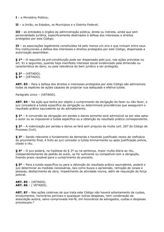 I – o Ministério Público;

II – a União, os Estados, os Municípios e o Distrito Federal;

III – as entidades e órgãos da administração pública, direta ou indireta, ainda que sem
personalidade jurídica, especificamente destinados à defesa dos interesses e direitos
protegidos por este Código;

IV – as associações legalmente constituídas há pelo menos um ano e que incluam entre seus
fins institucionais a defesa dos interesses e direitos protegidos por este Código, dispensada a
autorização assemblear.

§ 1º – O requisito da pré-constituição pode ser dispensado pelo juiz, nas ações previstas no
art. 91 e seguintes, quando haja manifesto interesse social evidenciado pela dimensão ou
característica do dano, ou pela relevância do bem jurídico a ser protegido.

§ 2º – (VETADO).
§ 3º – (VETADO).

ART. 83 – Para a defesa dos direitos e interesses protegidos por este Código são admissíveis
todas as espécies de ações capazes de propiciar sua adequada e efetiva tutela.

Parágrafo único – (VETADO).

ART. 84 – Na ação que tenha por objeto o cumprimento da obrigação de fazer ou não fazer, o
juiz concederá a tutela específica da obrigação ou determinará providências que assegurem o
resultado prático equivalente ao do adimplemento.

§ 1º – A conversão da obrigação em perdas e danos somente será admissível se por elas optar
o autor ou se impossível a tutela específica ou a obtenção do resultado prático correspondente.

§ 2º – A indenização por perdas e danos se fará sem prejuízo da multa (art. 287 do Código de
Processo Civil).

§ 3º – Sendo relevante o fundamento da demanda e havendo justificado receio de ineficácia
do provimento final, é lícito ao juiz conceder a tutela liminarmente ou após justificação prévia,
citado o réu.

§ 4º – O juiz poderá, na hipótese do § 3º ou na sentença, impor multa diária ao réu,
independentemente de pedido do autor, se for suficiente ou compatível com a obrigação,
fixando prazo razoável para o cumprimento do preceito.

§ 5º – Para a tutela específica ou para a obtenção do resultado prático equivalente, poderá o
juiz determinar as medidas necessárias, tais como busca e apreensão, remoção de coisas e
pessoas, desfazimento de obra, impedimento de atividade nociva, além de requisição de força
policial.

ART. 85 – (VETADO).
ART. 86 – ( VETADO).

ART. 87 – Nas ações coletivas de que trata este Código não haverá adiantamento de custas,
emolumentos, honorários periciais e quaisquer outras despesas, nem condenação da
associação autora, salvo comprovada má-fé, em honorários de advogados, custas e despesas
processuais.*
 