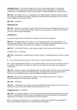 Parágrafo único – Em caso de litigância de má-fé, a associação autora e os diretores
responsáveis pela propositura da ação serão solidariamente condenados em honorários
advocatícios e ao décuplo das custas, sem prejuízo da responsabilidade por perdas e danos.

ART. 88 – Na hipótese do art. 13, parágrafo único deste Código, a ação de regresso poderá
ser ajuizada em processo autônomo, facultada a possibilidade de prosseguir-se nos mesmos
autos, vedada a denunciação da lide.

ART. 89 – (VETADO).

CAPÍTULO VII

ART. 90 – Aplicam-se às ações previstas neste Título as normas do Código de Processo Civil e
da Lei nº 7.347, de 24 de julho de 1985, inclusive no que respeita ao inquérito civil, naquilo
que não contrariar suas disposições.

CAPÍTULO II

Das Ações Coletivas para a Defesa de Interesses Individuais Homogêneos

ART. 91 – Os legitimados de que trata o art. 82* poderão propor, em nome próprio e no
interesse das vítimas ou seus sucessores, ação civil coletiva de responsabilidade pelos danos
individualmente sofridos, de acordo com o disposto nos artigos seguintes.

ART. 92 – O Ministério Público, se não ajuizar a ação, atuará sempre como fiscal da lei.

Parágrafo único – (VETADO).

ART. 93 – Ressalvada a competência da Justiça Federal, é competente para a causa a Justiça
local:

I – no foro do lugar onde ocorreu ou deva ocorrer o dano, quando de âmbito local;

II – no foro da Capital do Estado ou no do Distrito Federal, para os danos de âmbito nacional
ou regional, aplicando-se as regras do Código de Processo Civil aos casos de competência
concorrente.

ART. 94 – Proposta a ação, será publicado edital no órgão oficial, a fim de que os interessados
possam intervir no processo como litisconsortes, sem prejuízo de ampla divulgação pelos
meios de comunicação social por parte dos órgãos de defesa do consumidor.

ART. 95 – Em caso de procedência do pedido, a condenação será genérica, fixando a
responsabilidade do réu pelos danos causados.

ART. 96 – (VETADO).

ART. 97 – A liquidação e a execução de sentença poderão ser promovidas pela vítima e seus
sucessores, assim como pelos legitimados de que trata o art. 82.

Parágrafo único – (VETADO).

ART. 98 – A execução poderá ser coletiva, sendo promovida pelos legitimados de que trata o
art. 82*, abrangendo as vítimas cujas indenizações já tiverem sido fixadas em sentença de
liquidação, sem prejuízo do ajuizamento de outras execuções.

§ 1º – A execução coletiva far-se-á com base em certidão das sentenças de liquidação, da
qual deverá constar a ocorrência ou não do trânsito em julgado.
 