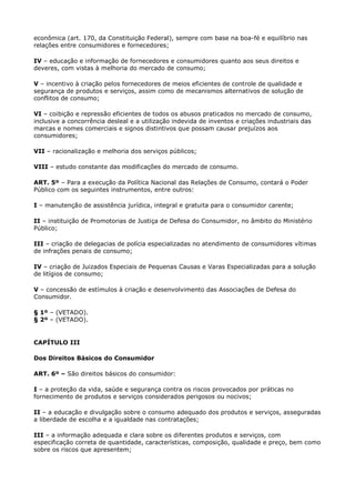 econômica (art. 170, da Constituição Federal), sempre com base na boa-fé e equilíbrio nas
relações entre consumidores e fornecedores;

IV – educação e informação de fornecedores e consumidores quanto aos seus direitos e
deveres, com vistas à melhoria do mercado de consumo;

V – incentivo à criação pelos fornecedores de meios eficientes de controle de qualidade e
segurança de produtos e serviços, assim como de mecanismos alternativos de solução de
conflitos de consumo;

VI – coibição e repressão eficientes de todos os abusos praticados no mercado de consumo,
inclusive a concorrência desleal e a utilização indevida de inventos e criações industriais das
marcas e nomes comerciais e signos distintivos que possam causar prejuízos aos
consumidores;

VII – racionalização e melhoria dos serviços públicos;

VIII – estudo constante das modificações do mercado de consumo.

ART. 5º – Para a execução da Política Nacional das Relações de Consumo, contará o Poder
Público com os seguintes instrumentos, entre outros:

I – manutenção de assistência jurídica, integral e gratuita para o consumidor carente;

II – instituição de Promotorias de Justiça de Defesa do Consumidor, no âmbito do Ministério
Público;

III – criação de delegacias de polícia especializadas no atendimento de consumidores vítimas
de infrações penais de consumo;

IV – criação de Juizados Especiais de Pequenas Causas e Varas Especializadas para a solução
de litígios de consumo;

V – concessão de estímulos à criação e desenvolvimento das Associações de Defesa do
Consumidor.

§ 1º – (VETADO).
§ 2º – (VETADO).


CAPÍTULO III

Dos Direitos Básicos do Consumidor

ART. 6º – São direitos básicos do consumidor:

I – a proteção da vida, saúde e segurança contra os riscos provocados por práticas no
fornecimento de produtos e serviços considerados perigosos ou nocivos;

II – a educação e divulgação sobre o consumo adequado dos produtos e serviços, asseguradas
a liberdade de escolha e a igualdade nas contratações;

III – a informação adequada e clara sobre os diferentes produtos e serviços, com
especificação correta de quantidade, características, composição, qualidade e preço, bem como
sobre os riscos que apresentem;
 