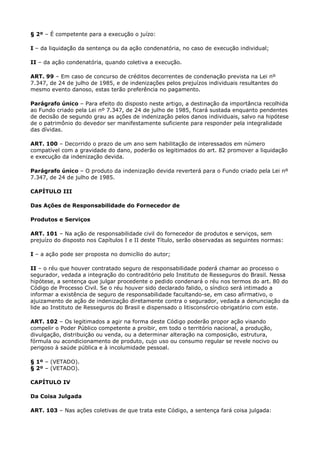 § 2º – É competente para a execução o juízo:

I – da liquidação da sentença ou da ação condenatória, no caso de execução individual;

II – da ação condenatória, quando coletiva a execução.

ART. 99 – Em caso de concurso de créditos decorrentes de condenação prevista na Lei nº
7.347, de 24 de julho de 1985, e de indenizações pelos prejuízos individuais resultantes do
mesmo evento danoso, estas terão preferência no pagamento.

Parágrafo único – Para efeito do disposto neste artigo, a destinação da importância recolhida
ao Fundo criado pela Lei nº 7.347, de 24 de julho de 1985, ficará sustada enquanto pendentes
de decisão de segundo grau as ações de indenização pelos danos individuais, salvo na hipótese
de o patrimônio do devedor ser manifestamente suficiente para responder pela integralidade
das dívidas.

ART. 100 – Decorrido o prazo de um ano sem habilitação de interessados em número
compatível com a gravidade do dano, poderão os legitimados do art. 82 promover a liquidação
e execução da indenização devida.

Parágrafo único – O produto da indenização devida reverterá para o Fundo criado pela Lei nº
7.347, de 24 de julho de 1985.

CAPÍTULO III

Das Ações de Responsabilidade do Fornecedor de

Produtos e Serviços

ART. 101 – Na ação de responsabilidade civil do fornecedor de produtos e serviços, sem
prejuízo do disposto nos Capítulos I e II deste Título, serão observadas as seguintes normas:

I – a ação pode ser proposta no domicílio do autor;

II – o réu que houver contratado seguro de responsabilidade poderá chamar ao processo o
segurador, vedada a integração do contraditório pelo Instituto de Resseguros do Brasil. Nessa
hipótese, a sentença que julgar procedente o pedido condenará o réu nos termos do art. 80 do
Código de Processo Civil. Se o réu houver sido declarado falido, o síndico será intimado a
informar a existência de seguro de responsabilidade facultando-se, em caso afirmativo, o
ajuizamento de ação de indenização diretamente contra o segurador, vedada a denunciação da
lide ao Instituto de Resseguros do Brasil e dispensado o litisconsórcio obrigatório com este.

ART. 102 – Os legitimados a agir na forma deste Código poderão propor ação visando
compelir o Poder Público competente a proibir, em todo o território nacional, a produção,
divulgação, distribuição ou venda, ou a determinar alteração na composição, estrutura,
fórmula ou acondicionamento de produto, cujo uso ou consumo regular se revele nocivo ou
perigoso à saúde pública e à incolumidade pessoal.

§ 1º – (VETADO).
§ 2º – (VETADO).

CAPÍTULO IV

Da Coisa Julgada

ART. 103 – Nas ações coletivas de que trata este Código, a sentença fará coisa julgada:
 