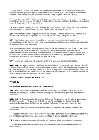 I – erga omnes, exceto se o pedido for julgado improcedente por insuficiência de provas,
hipótese em que qualquer legitimado poderá intentar outra ação, com idêntico fundamento,
valendo-se de nova prova, na hipótese do inciso I do parágrafo único do art. 81;

II – ultra partes, mas limitadamente ao grupo, categoria ou classe, salvo improcedência por
insuficiência de provas, nos termos do inciso anterior, quando se tratar da hipótese prevista no
inciso II do parágrafo único do art. 81;

III – erga omnes, apenas no caso de procedência do pedido, para beneficiar todas as vítimas
e seus sucessores, na hipótese do inciso III do parágrafo único do art. 81.

§ 1º – Os efeitos da coisa julgada previstos nos incisos I e II não prejudicarão interesses e
direitos individuais dos integrantes da coletividade, do grupo, categoria ou classe.

§ 2º – Na hipótese prevista no inciso III, em caso de improcedência do pedido, os
interessados que não tiverem intervindo no processo como litisconsortes poderão propor ação
de indenização a título individual.

§ 3º – Os efeitos da coisa julgada de que cuida o art. 16, combinado com o art. 13 da Lei nº
7.347, de 24 de julho de 1985, não prejudicarão as ações de indenização por danos
pessoalmente sofridos, propostas individualmente ou na forma prevista neste Código, mas, se
procedente o pedido, beneficiarão as vítimas e seus sucessores, que poderão proceder à
liquidação e à execução, nos termos dos arts. 96 a 99.

§ 4º – Aplica-se o disposto no parágrafo anterior à sentença penal condenatória.

ART. 104 – As ações coletivas, previstas nos incisos I e II do parágrafo único do art. 81, não
induzem litispendência para as ações individuais, mas os efeitos da coisa julgada erga omnes
ou ultra partes a que aludem os incisos II e III do artigo anterior não beneficiarão os autores
das ações individuais, se não for requerida sua suspensão no prazo de trinta dias, a contar da
ciência nos autos do ajuizamento da ação coletiva.

CAPÍTULO VII - Artigos de 105 a 119

TÍTULO IV

Do Sistema Nacional de Defesa do Consumidor

ART. 105 – Integram o Sistema Nacional de Defesa do Consumidor – SNDC os órgãos
federais, estaduais, do Distrito Federal e municipais e as entidades privadas de defesa do
consumidor.

ART. 106 – O Departamento Nacional de Defesa do Consumidor, da Secretaria Nacional de
Direito Econômico – MJ, ou órgão federal que venha a substituí-lo, é organismo de
coordenação da política do Sistema Nacional de Defesa do Consumidor, cabendo-lhe:

I – planejar, elaborar, propor, coordenar e executar a política nacional de proteção ao
consumidor;

II – receber, analisar, avaliar e encaminhar consultas, denúncias ou sugestões apresentadas
por entidades representativas ou pessoas jurídicas de direito público ou privado;

III – prestar aos consumidores orientação permanente sobre seus direitos e garantias;

IV – informar, conscientizar e motivar o consumidor através dos diferentes meios de
comunicação;
 