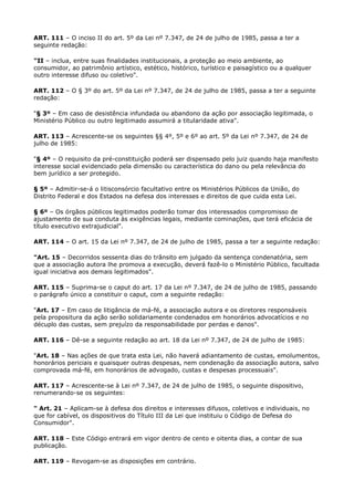 ART. 111 – O inciso II do art. 5º da Lei nº 7.347, de 24 de julho de 1985, passa a ter a
seguinte redação:

"II – inclua, entre suas finalidades institucionais, a proteção ao meio ambiente, ao
consumidor, ao patrimônio artístico, estético, histórico, turístico e paisagístico ou a qualquer
outro interesse difuso ou coletivo".

ART. 112 – O § 3º do art. 5º da Lei nº 7.347, de 24 de julho de 1985, passa a ter a seguinte
redação:

"§ 3º – Em caso de desistência infundada ou abandono da ação por associação legitimada, o
Ministério Público ou outro legitimado assumirá a titularidade ativa".

ART. 113 – Acrescente-se os seguintes §§ 4º, 5º e 6º ao art. 5º da Lei nº 7.347, de 24 de
julho de 1985:

"§ 4º – O requisito da pré-constituição poderá ser dispensado pelo juiz quando haja manifesto
interesse social evidenciado pela dimensão ou característica do dano ou pela relevância do
bem jurídico a ser protegido.

§ 5º – Admitir-se-á o litisconsórcio facultativo entre os Ministérios Públicos da União, do
Distrito Federal e dos Estados na defesa dos interesses e direitos de que cuida esta Lei.

§ 6º – Os órgãos públicos legitimados poderão tomar dos interessados compromisso de
ajustamento de sua conduta às exigências legais, mediante cominações, que terá eficácia de
título executivo extrajudicial".

ART. 114 – O art. 15 da Lei nº 7.347, de 24 de julho de 1985, passa a ter a seguinte redação:

"Art. 15 – Decorridos sessenta dias do trânsito em julgado da sentença condenatória, sem
que a associação autora lhe promova a execução, deverá fazê-lo o Ministério Público, facultada
igual iniciativa aos demais legitimados".

ART. 115 – Suprima-se o caput do art. 17 da Lei nº 7.347, de 24 de julho de 1985, passando
o parágrafo único a constituir o caput, com a seguinte redação:

"Art. 17 – Em caso de litigância de má-fé, a associação autora e os diretores responsáveis
pela propositura da ação serão solidariamente condenados em honorários advocatícios e no
décuplo das custas, sem prejuízo da responsabilidade por perdas e danos".

ART. 116 – Dê-se a seguinte redação ao art. 18 da Lei nº 7.347, de 24 de julho de 1985:

"Art. 18 – Nas ações de que trata esta Lei, não haverá adiantamento de custas, emolumentos,
honorários periciais e quaisquer outras despesas, nem condenação da associação autora, salvo
comprovada má-fé, em honorários de advogado, custas e despesas processuais".

ART. 117 – Acrescente-se à Lei nº 7.347, de 24 de julho de 1985, o seguinte dispositivo,
renumerando-se os seguintes:

" Art. 21 – Aplicam-se à defesa dos direitos e interesses difusos, coletivos e individuais, no
que for cabível, os dispositivos do Título III da Lei que instituiu o Código de Defesa do
Consumidor".

ART. 118 – Este Código entrará em vigor dentro de cento e oitenta dias, a contar de sua
publicação.

ART. 119 – Revogam-se as disposições em contrário.
 