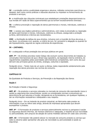 IV – a proteção contra a publicidade enganosa e abusiva, métodos comerciais coercitivos ou
desleais, bem como contra práticas e cláusulas abusivas ou impostas no fornecimento de
produtos e serviços;

B– a modificação das cláusulas contratuais que estabeleçam prestações desproporcionais ou
sua revisão em razão de fatos supervenientes que as tornem excessivamente onerosas;

VI – a efetiva prevenção e reparação de danos patrimoniais e morais, individuais, coletivos e
difusos;

VII – o acesso aos órgãos judiciários e administrativos, com vistas à prevenção ou reparação
de danos patrimoniais e morais, individuais, coletivos ou difusos, assegurada a proteção
jurídica, administrativa e técnica aos necessitados;

VIII – a facilitação da defesa de seus direitos, inclusive com a inversão do ônus da prova, a
seu favor, no processo civil, quando, a critério do juiz, for verossímil a alegação ou quando for
ele hipossuficiente, segundo as regras ordinárias de experiências;

IX – (VETADO).

X – a adequada e eficaz prestação dos serviços públicos em geral.

ART. 7º – Os direitos previstos neste Código não excluem outros decorrentes de tratados ou
convenções internacionais de que o Brasil seja signatário, da legislação interna ordinária, de
regulamentos expedidos pelas autoridades administrativas competentes, bem como dos que
derivem dos princípios gerais do direito, analogia, costumes e eqüidade.

Parágrafo único – Tendo mais de um autor a ofensa, todos responderão solidariamente pela
reparação dos danos previstos nas normas de consumo.


CAPÍTULO IV

Da Qualidade de Produtos e Serviços, da Prevenção e da Reparação dos Danos

Seção I

Da Proteção à Saúde e Segurança

ART. 8º – Os produtos e serviços colocados no mercado de consumo não acarretarão riscos à
saúde ou segurança dos consumidores, exceto os considerados normais e previsíveis em
decorrência de sua natureza e fruição, obrigando-se os fornecedores, em qualquer hipótese, a
dar as informações necessárias e adequadas a seu respeito.

Parágrafo único – Em se tratando de produto industrial, ao fabricante cabe prestar as
informações a que se refere este artigo, através de impressos apropriados que devam
acompanhar o produto.

ART. 9º – O fornecedor de produtos e serviços potencialmente nocivos ou perigosos à saúde
ou segurança deverá informar, de maneira ostensiva e adequada, a respeito da sua nocividade
ou periculosidade, sem prejuízo da adoção de outras medidas cabíveis em cada caso concreto.

ART. 10 – O fornecedor não poderá colocar no mercado de consumo produto ou serviço que
sabe ou deveria saber apresentar alto grau de nocividade ou periculosidade à saúde ou
segurança.
 