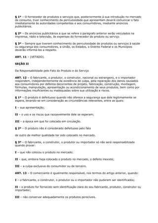 § 1º – O fornecedor de produtos e serviços que, posteriormente à sua introdução no mercado
de consumo, tiver conhecimento da periculosidade que apresentam deverá comunicar o fato
imediatamente às autoridades competentes e aos consumidores, mediante anúncios
publicitários.

§ 2º – Os anúncios publicitários a que se refere o parágrafo anterior serão veiculados na
imprensa, rádio e televisão, às expensas do fornecedor do produto ou serviço.

§ 3º – Sempre que tiverem conhecimento de periculosidade de produtos ou serviços à saúde
ou segurança dos consumidores, a União, os Estados, o Distrito Federal e os Municípios
deverão informá-los a respeito.

ART. 11 – (VETADO).

SEÇÃO II

Da Responsabilidade pelo Fato do Produto e do Serviço

ART. 12 – O fabricante, o produtor, o construtor, nacional ou estrangeiro, e o importador
respondem, independentemente da existência de culpa, pela reparação dos danos causados
aos consumidores por defeitos decorrentes de projeto, fabricação, construção, montagem,
fórmulas, manipulação, apresentação ou acondicionamento de seus produtos, bem como por
informações insuficientes ou inadequadas sobre sua utilização e riscos.

§ 1º – O produto é defeituoso quando não oferece a segurança que dele legitimamente se
espera, levando-se em consideração as circunstâncias relevantes, entre as quais:

I – sua apresentação;

II – o uso e os riscos que razoavelmente dele se esperam;

III – a época em que foi colocado em circulação.

§ 2º – O produto não é considerado defeituoso pelo fato

de outro de melhor qualidade ter sido colocado no mercado.

§ 3º – O fabricante, o construtor, o produtor ou importador só não será responsabilizado
quando provar:

I – que não colocou o produto no mercado;

II – que, embora haja colocado o produto no mercado, o defeito inexiste;

III – a culpa exclusiva do consumidor ou de terceiro.

ART. 13 – O comerciante é igualmente responsável, nos termos do artigo anterior, quando:

I – o fabricante, o construtor, o produtor ou o importador não puderem ser identificados;

II – o produto for fornecido sem identificação clara do seu fabricante, produtor, construtor ou
importador;

III – não conservar adequadamente os produtos perecíveis.
 