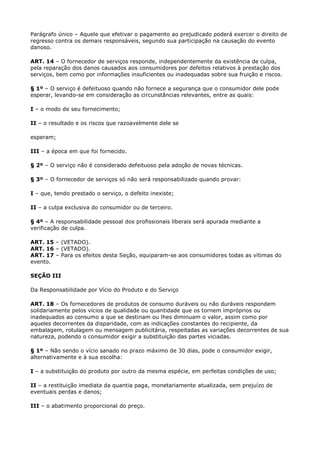 Parágrafo único – Aquele que efetivar o pagamento ao prejudicado poderá exercer o direito de
regresso contra os demais responsáveis, segundo sua participação na causação do evento
danoso.

ART. 14 – O fornecedor de serviços responde, independentemente da existência de culpa,
pela reparação dos danos causados aos consumidores por defeitos relativos à prestação dos
serviços, bem como por informações insuficientes ou inadequadas sobre sua fruição e riscos.

§ 1º – O serviço é defeituoso quando não fornece a segurança que o consumidor dele pode
esperar, levando-se em consideração as circunstâncias relevantes, entre as quais:

I – o modo de seu fornecimento;

II – o resultado e os riscos que razoavelmente dele se

esperam;

III – a época em que foi fornecido.

§ 2º – O serviço não é considerado defeituoso pela adoção de novas técnicas.

§ 3º – O fornecedor de serviços só não será responsabilizado quando provar:

I – que, tendo prestado o serviço, o defeito inexiste;

II – a culpa exclusiva do consumidor ou de terceiro.

§ 4º – A responsabilidade pessoal dos profissionais liberais será apurada mediante a
verificação de culpa.

ART. 15 – (VETADO).
ART. 16 – (VETADO).
ART. 17 – Para os efeitos desta Seção, equiparam-se aos consumidores todas as vítimas do
evento.

SEÇÃO III

Da Responsabilidade por Vício do Produto e do Serviço

ART. 18 – Os fornecedores de produtos de consumo duráveis ou não duráveis respondem
solidariamente pelos vícios de qualidade ou quantidade que os tornem impróprios ou
inadequados ao consumo a que se destinam ou lhes diminuam o valor, assim como por
aqueles decorrentes da disparidade, com as indicações constantes do recipiente, da
embalagem, rotulagem ou mensagem publicitária, respeitadas as variações decorrentes de sua
natureza, podendo o consumidor exigir a substituição das partes viciadas.

§ 1º – Não sendo o vício sanado no prazo máximo de 30 dias, pode o consumidor exigir,
alternativamente e à sua escolha:

I – a substituição do produto por outro da mesma espécie, em perfeitas condições de uso;

II – a restituição imediata da quantia paga, monetariamente atualizada, sem prejuízo de
eventuais perdas e danos;

III – o abatimento proporcional do preço.
 