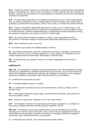 § 2º – Poderão as partes convencionar a redução ou ampliação do prazo previsto no parágrafo
anterior, não podendo ser inferior a sete nem superior a cento e oitenta dias. Nos contratos de
adesão, a cláusula de prazo deverá ser convencionada em separado, por meio de manifestação
expressa do consumidor.

§ 3º – O consumidor poderá fazer uso imediato das alternativas do § 1º deste artigo sempre
que, em razão da extensão do vício, a substituição das partes viciadas puder comprometer a
qualidade ou características do produto, diminuir-lhe o valor ou se tratar de produto essencial.

§ 4º – Tendo o consumidor optado pela alternativa do inciso I do § 1º deste artigo, e não
sendo possível a substituição do bem, poderá haver substituição por outro de espécie, marca
ou modelo diversos, mediante complementação ou restituição de eventual diferença de preço,
sem prejuízo do disposto nos incisos II e III do § 1º deste artigo.

§ 5º – No caso de fornecimento de produtos "in natura", será responsável perante o
consumidor o fornecedor imediato, exceto quando identificado claramente seu produtor.

§ 6º – São impróprios ao uso e consumo:

I – os produtos cujos prazos de validade estejam vencidos;

II – os produtos deteriorados, alterados, adulterados, avariados, falsificados, corrompidos,
fraudados, nocivos à vida ou à saúde, perigosos ou, ainda, aqueles em desacordo com as
normas regulamentares de fabricação, distribuição ou apresentação;

III – os produtos que, por qualquer motivo, se revelem inadequados ao fim a que se
destinam.

CAPÍTULO IV

ART. 19 – Os fornecedores respondem solidariamente pelos vícios de quantidade do produto
sempre que, respeitadas as variações decorrentes de sua natureza, seu conteúdo líquido for
inferior às indicações constantes do recipiente, da embalagem, rotulagem ou de mensagem
publicitária, podendo o consumidor exigir, alternativamente e à sua escolha:

I – o abatimento proporcional do preço;

II – a complementação do peso ou medida;

III – a substituição do produto por outro da mesma espécie, marca ou modelo, sem os
aludidos vícios;

IV – a restituição imediata da quantia paga, monetariamente atualizada, sem prejuízo de
eventuais perdas e danos.

§ 1º – Aplica-se a este artigo o disposto no § 4º do artigo anterior.

§ 2º – O fornecedor imediato será responsável quando fizer a pesagem ou a medição e o
instrumento utilizado não estiver aferido segundo os padrões oficiais.

ART. 20 – O fornecedor de serviços responde pelos vícios de qualidade que os tornem
impróprios ao consumo ou lhes diminuam o valor, assim como por aqueles decorrentes da
disparidade com as indicações constantes da oferta ou mensagem publicitária, podendo o
consumidor exigir, alternativamente e à sua escolha:

I – a reexecução dos serviços, sem custo adicional e quando cabível;
 