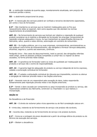 II – a restituição imediata da quantia paga, monetariamente atualizada, sem prejuízo de
eventuais perdas e danos;

III – o abatimento proporcional do preço.

§ 1º – A reexecução dos serviços poderá ser confiada a terceiros devidamente capacitados,
por conta e risco do fornecedor.

§ 2º – São impróprios os serviços que se mostrem inadequados para os fins que
razoavelmente deles se esperam, bem como aqueles que não atendam às normas
regulamentares de prestabilidade.

ART. 21 – No fornecimento de serviços que tenham por objetivo a reparação de qualquer
produto considerar-se-á implícita a obrigação do fornecedor de empregar componentes de
reposição originais adequados e novos, ou que mantenham as especificações técnicas do
fabricante, salvo, quanto a estes últimos, autorização em contrário do consumidor.

ART. 22 – Os órgãos públicos, por si ou suas empresas, concessionárias, permissionárias ou
sob qualquer outra forma de empreendimento, são obrigados a fornecer serviços adequados,
eficientes, seguros e, quanto aos essenciais, contínuos.

Parágrafo único – Nos casos de descumprimento, total ou parcial, das obrigações referidas
neste artigo, serão as pessoas jurídicas compelidas a cumpri-las e a reparar os danos
causados, na forma prevista neste Código.

ART. 23 – A ignorância do fornecedor sobre os vícios de qualidade por inadequação dos
produtos e serviços não o exime de responsabilidade.

ART. 24 – A garantia legal de adequação do produto ou serviço independe de termo expresso,
vedada a exoneração contratual do fornecedor.

ART. 25 – É vedada a estipulação contratual de cláusula que impossibilite, exonere ou atenue
a obrigação de indenizar prevista nesta e nas Seções anteriores.

§ 1º – Havendo mais de um responsável pela causação do dano, todos responderão
solidariamente pela reparação prevista nesta e nas Seções anteriores.

§ 2º – Sendo o dano causado por componente ou peça incorporada ao produto ou serviço, são
responsáveis solidários seu fabricante, construtor ou importador e o que realizou a
incorporação.

SEÇÃO IV

Da Decadência e da Prescrição

ART. 26 – O direito de reclamar pelos vícios aparentes ou de fácil constatação caduca em:

I – trinta dias, tratando-se de fornecimento de serviço e de produto não duráveis;

II – noventa dias, tratando-se de fornecimento de serviço e de produto duráveis.

§ 1º – Inicia-se a contagem do prazo decadencial a partir da entrega efetiva do produto ou do
término da execução dos serviços.

§ 2º – Obstam a decadência:
 