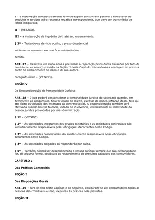 I – a reclamação comprovadamente formulada pelo consumidor perante o fornecedor de
produtos e serviços até a resposta negativa correspondente, que deve ser transmitida de
forma inequívoca;

II – (VETADO).

III – a instauração de inquérito civil, até seu encerramento.

§ 3º – Tratando-se de vício oculto, o prazo decadencial

inicia-se no momento em que ficar evidenciado o

defeito.

ART. 27 – Prescreve em cinco anos a pretensão à reparação pelos danos causados por fato do
produto ou do serviço prevista na Seção II deste Capítulo, iniciando-se a contagem do prazo a
partir do conhecimento do dano e de sua autoria.

Parágrafo único – (VETADO).

SEÇÃO V

Da Desconsideração da Personalidade Jurídica

ART. 28 – O juiz poderá desconsiderar a personalidade jurídica da sociedade quando, em
detrimento do consumidor, houver abuso de direito, excesso de poder, infração da lei, fato ou
ato ilícito ou violação dos estatutos ou contrato social. A desconsideração também será
efetivada quando houver falência, estado de insolvência, encerramento ou inatividade da
pessoa jurídica provocados por má administração.

§ 1º – (VETADO).

§ 2º – As sociedades integrantes dos grupos societários e as sociedades controladas são
subsidiariamente responsáveis pelas obrigações decorrentes deste Código.

§ 3º – As sociedades consorciadas são solidariamente responsáveis pelas obrigações
decorrentes deste Código.

§ 4º – As sociedades coligadas só responderão por culpa.

§ 5º – Também poderá ser desconsiderada a pessoa jurídica sempre que sua personalidade
for, de alguma forma, obstáculo ao ressarcimento de prejuízos causados aos consumidores.

CAPÍTULO V

Das Práticas Comerciais

SEÇÃO I

Das Disposições Gerais

ART. 29 – Para os fins deste Capítulo e do seguinte, equiparam-se aos consumidores todas as
pessoas determináveis ou não, expostas às práticas nele previstas.

SEÇÃO II
 