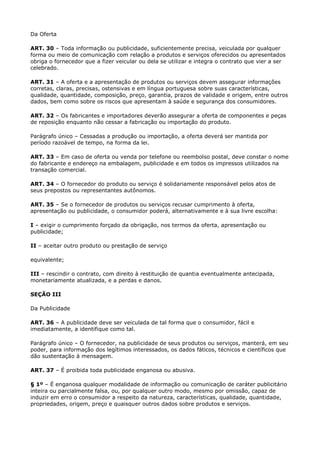 Da Oferta

ART. 30 – Toda informação ou publicidade, suficientemente precisa, veiculada por qualquer
forma ou meio de comunicação com relação a produtos e serviços oferecidos ou apresentados
obriga o fornecedor que a fizer veicular ou dela se utilizar e integra o contrato que vier a ser
celebrado.

ART. 31 – A oferta e a apresentação de produtos ou serviços devem assegurar informações
corretas, claras, precisas, ostensivas e em língua portuguesa sobre suas características,
qualidade, quantidade, composição, preço, garantia, prazos de validade e origem, entre outros
dados, bem como sobre os riscos que apresentam à saúde e segurança dos consumidores.

ART. 32 – Os fabricantes e importadores deverão assegurar a oferta de componentes e peças
de reposição enquanto não cessar a fabricação ou importação do produto.

Parágrafo único – Cessadas a produção ou importação, a oferta deverá ser mantida por
período razoável de tempo, na forma da lei.

ART. 33 – Em caso de oferta ou venda por telefone ou reembolso postal, deve constar o nome
do fabricante e endereço na embalagem, publicidade e em todos os impressos utilizados na
transação comercial.

ART. 34 – O fornecedor do produto ou serviço é solidariamente responsável pelos atos de
seus prepostos ou representantes autônomos.

ART. 35 – Se o fornecedor de produtos ou serviços recusar cumprimento à oferta,
apresentação ou publicidade, o consumidor poderá, alternativamente e à sua livre escolha:

I – exigir o cumprimento forçado da obrigação, nos termos da oferta, apresentação ou
publicidade;

II – aceitar outro produto ou prestação de serviço

equivalente;

III – rescindir o contrato, com direito à restituição de quantia eventualmente antecipada,
monetariamente atualizada, e a perdas e danos.

SEÇÃO III

Da Publicidade

ART. 36 – A publicidade deve ser veiculada de tal forma que o consumidor, fácil e
imediatamente, a identifique como tal.

Parágrafo único – O fornecedor, na publicidade de seus produtos ou serviços, manterá, em seu
poder, para informação dos legítimos interessados, os dados fáticos, técnicos e científicos que
dão sustentação à mensagem.

ART. 37 – É proibida toda publicidade enganosa ou abusiva.

§ 1º – É enganosa qualquer modalidade de informação ou comunicação de caráter publicitário
inteira ou parcialmente falsa, ou, por qualquer outro modo, mesmo por omissão, capaz de
induzir em erro o consumidor a respeito da natureza, características, qualidade, quantidade,
propriedades, origem, preço e quaisquer outros dados sobre produtos e serviços.
 