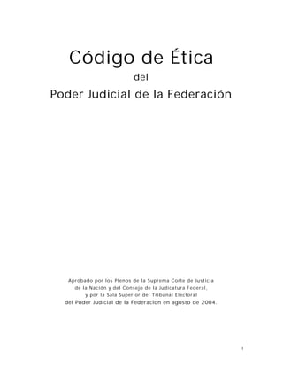 1
Código de Ética
del
Poder Judicial de la Federación
Aprobado por los Plenos de la Suprema Corte de Justicia
de la Nación y del Consejo de la Judicatura Federal,
y por la Sala Superior del Tribunal Electoral
del Poder Judicial de la Federación en agosto de 2004.
 