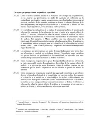 103
Encargos que proporcionan un grado de seguridad
291.12 Como se explica con más detalle en el Marco de los Encargos de Aseguramiento,
en un encargo que proporciona un grado de seguridad el profesional de la
contabilidad en ejercicio expresa una conclusión cuya finalidad es incrementar el
grado de confianza de los usuarios a quienes se destina el informe (distintos de la
parte responsable) con respecto al resultado de la evaluación o medida de una
materia objeto de análisis, sobre la base de ciertos criterios.
291.13 El resultado de la evaluación o de la medida de una materia objeto de análisis es la
información resultante de la aplicación de unos criterios a la materia objeto de
análisis. El término ―información sobre la materia objeto de análisis‖ se utiliza
para referirse al resultado de la evaluación o de la medida de una materia objeto
de análisis. Por ejemplo, el Marco establece que una afirmación sobre la
efectividad del control interno (información sobre la materia objeto de análisis) es
el resultado de aplicar un marco para la evaluación de la efectividad del control
interno, como COSO
3
o CoCo
4
(criterios), a un proceso del control interno (materia
objeto de análisis).
291.14 Los encargos que proporcionan un grado de seguridad pueden tener como base
una afirmación o consistir en un informe directo. En cualquier caso, participan
tres partes distintas: un profesional de la contabilidad en ejercicio, una parte
responsable y los usuarios a quienes se destina el informe.
291.15 En un encargo que proporciona un grado de seguridad basado en una afirmación,
la parte responsable realiza la evaluación o la medida de la materia objeto de
análisis, y la información sobre la materia objeto de análisis consiste en una
afirmación que se pone a disposición de los usuarios a quienes se destina el
informe.
291.16 En un encargo que proporciona un grado de seguridad consistente en un informe
directo, o bien el profesional de la contabilidad en ejercicio realiza directamente
la evaluación o la medida de la materia objeto de análisis, o bien obtiene una
manifestación de la parte responsable que ha realizado la evaluación o la medida,
la cual no se pone a disposición de los usuarios a quienes se destina el informe. La
información sobre la materia objeto de análisis se proporciona a los usuarios a
quienes se destina el informe en el propio informe de seguridad.
3
―Internal Control – Integrated Framework‖ The Committee of Sponsoring Organizations of the
Treadway Commission.
4
―Guidance on Assessing Control – The CoCo Principles‖ Criteria of Control Board, The Canadian
Institute of Chartered Accountants.
 