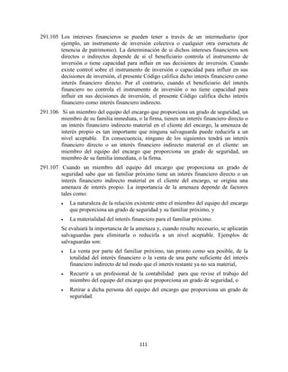 111
291.105 Los intereses financieros se pueden tener a través de un intermediario (por
ejemplo, un instrumento de inversión colectiva o cualquier otra estructura de
tenencia de patrimonio). La determinación de si dichos intereses financieros son
directos o indirectos depende de si el beneficiario controla el instrumento de
inversión o tiene capacidad para influir en sus decisiones de inversión. Cuando
existe control sobre el instrumento de inversión o capacidad para influir en sus
decisiones de inversión, el presente Código califica dicho interés financiero como
interés financiero directo. Por el contrario, cuando el beneficiario del interés
financiero no controla el instrumento de inversión o no tiene capacidad para
influir en sus decisiones de inversión, el presente Código califica dicho interés
financiero como interés financiero indirecto.
291.106 Si un miembro del equipo del encargo que proporciona un grado de seguridad, un
miembro de su familia inmediata, o la firma, tienen un interés financiero directo o
un interés financiero indirecto material en el cliente del encargo, la amenaza de
interés propio es tan importante que ninguna salvaguarda puede reducirla a un
nivel aceptable. En consecuencia, ninguno de los siguientes tendrá un interés
financiero directo o un interés financiero indirecto material en el cliente: un
miembro del equipo del encargo que proporciona un grado de seguridad, un
miembro de su familia inmediata, o la firma.
291.107 Cuando un miembro del equipo del encargo que proporciona un grado de
seguridad sabe que un familiar próximo tiene un interés financiero directo o un
interés financiero indirecto material en el cliente del encargo, se origina una
amenaza de interés propio. La importancia de la amenaza depende de factores
tales como:
La naturaleza de la relación existente entre el miembro del equipo del encargo
que proporciona un grado de seguridad y su familiar próximo, y
La materialidad del interés financiero para el familiar próximo.
Se evaluará la importancia de la amenaza y, cuando resulte necesario, se aplicarán
salvaguardas para eliminarla o reducirla a un nivel aceptable. Ejemplos de
salvaguardas son:
La venta por parte del familiar próximo, tan pronto como sea posible, de la
totalidad del interés financiero o la venta de una parte suficiente del interés
financiero indirecto de tal modo que el interés restante ya no sea material,
Recurrir a un profesional de la contabilidad para que revise el trabajo del
miembro del equipo del encargo que proporciona un grado de seguridad, o
Retirar a dicha persona del equipo del encargo que proporciona un grado de
seguridad.
 
