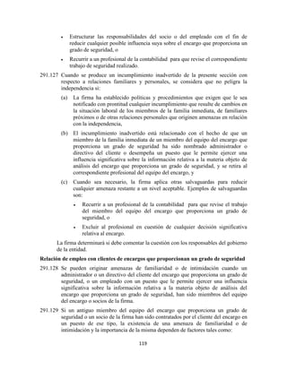 119
Estructurar las responsabilidades del socio o del empleado con el fin de
reducir cualquier posible influencia suya sobre el encargo que proporciona un
grado de seguridad, o
Recurrir a un profesional de la contabilidad para que revise el correspondiente
trabajo de seguridad realizado.
291.127 Cuando se produce un incumplimiento inadvertido de la presente sección con
respecto a relaciones familiares y personales, se considera que no peligra la
independencia si:
(a) La firma ha establecido políticas y procedimientos que exigen que le sea
notificado con prontitud cualquier incumplimiento que resulte de cambios en
la situación laboral de los miembros de la familia inmediata, de familiares
próximos o de otras relaciones personales que originen amenazas en relación
con la independencia,
(b) El incumplimiento inadvertido está relacionado con el hecho de que un
miembro de la familia inmediata de un miembro del equipo del encargo que
proporciona un grado de seguridad ha sido nombrado administrador o
directivo del cliente o desempeña un puesto que le permite ejercer una
influencia significativa sobre la información relativa a la materia objeto de
análisis del encargo que proporciona un grado de seguridad, y se retira al
correspondiente profesional del equipo del encargo, y
(c) Cuando sea necesario, la firma aplica otras salvaguardas para reducir
cualquier amenaza restante a un nivel aceptable. Ejemplos de salvaguardas
son:
Recurrir a un profesional de la contabilidad para que revise el trabajo
del miembro del equipo del encargo que proporciona un grado de
seguridad, o
Excluir al profesional en cuestión de cualquier decisión significativa
relativa al encargo.
La firma determinará si debe comentar la cuestión con los responsables del gobierno
de la entidad.
Relación de empleo con clientes de encargos que proporcionan un grado de seguridad
291.128 Se pueden originar amenazas de familiaridad o de intimidación cuando un
administrador o un directivo del cliente del encargo que proporciona un grado de
seguridad, o un empleado con un puesto que le permite ejercer una influencia
significativa sobre la información relativa a la materia objeto de análisis del
encargo que proporciona un grado de seguridad, han sido miembros del equipo
del encargo o socios de la firma.
291.129 Si un antiguo miembro del equipo del encargo que proporciona un grado de
seguridad o un socio de la firma han sido contratados por el cliente del encargo en
un puesto de ese tipo, la existencia de una amenaza de familiaridad o de
intimidación y la importancia de la misma dependen de factores tales como:
 
