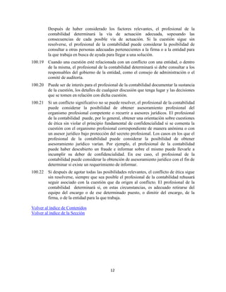 12
Después de haber considerado los factores relevantes, el profesional de la
contabilidad determinará la vía de actuación adecuada, sopesando las
consecuencias de cada posible vía de actuación. Si la cuestión sigue sin
resolverse, el profesional de la contabilidad puede considerar la posibilidad de
consultar a otras personas adecuadas pertenecientes a la firma o a la entidad para
la que trabaja en busca de ayuda para llegar a una solución.
100.19 Cuando una cuestión esté relacionada con un conflicto con una entidad, o dentro
de la misma, el profesional de la contabilidad determinará si debe consultar a los
responsables del gobierno de la entidad, como el consejo de administración o el
comité de auditoría.
100.20 Puede ser de interés para el profesional de la contabilidad documentar la sustancia
de la cuestión, los detalles de cualquier discusión que tenga lugar y las decisiones
que se tomen en relación con dicha cuestión.
100.21 Si un conflicto significativo no se puede resolver, el profesional de la contabilidad
puede considerar la posibilidad de obtener asesoramiento profesional del
organismo profesional competente o recurrir a asesores jurídicos. El profesional
de la contabilidad puede, por lo general, obtener una orientación sobre cuestiones
de ética sin violar el principio fundamental de confidencialidad si se comenta la
cuestión con el organismo profesional correspondiente de manera anónima o con
un asesor jurídico bajo protección del secreto profesional. Los casos en los que el
profesional de la contabilidad puede considerar la posibilidad de obtener
asesoramiento jurídico varían. Por ejemplo, el profesional de la contabilidad
puede haber descubierto un fraude e informar sobre el mismo puede llevarle a
incumplir su deber de confidencialidad. En ese caso, el profesional de la
contabilidad puede considerar la obtención de asesoramiento jurídico con el fin de
determinar si existe un requerimiento de informar.
100.22 Si después de agotar todas las posibilidades relevantes, el conflicto de ética sigue
sin resolverse, siempre que sea posible el profesional de la contabilidad rehusará
seguir asociado con la cuestión que da origen al conflicto. El profesional de la
contabilidad determinará si, en estas circunstancias, es adecuado retirarse del
equipo del encargo o de ese determinado puesto, o dimitir del encargo, de la
firma, o de la entidad para la que trabaja.
Volver al índice de Contenidos
Volver al índice de la Sección
 