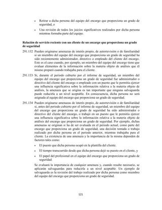 121
Retirar a dicha persona del equipo del encargo que proporciona un grado de
seguridad, o
Una revisión de todos los juicios significativos realizados por dicha persona
mientras formaba parte del equipo.
Relación de servicio reciente con un cliente de un encargo que proporciona un grado
de seguridad
291.132 Pueden originarse amenazas de interés propio, de autorrevisión o de familiaridad
si un miembro del equipo del encargo que proporciona un grado de seguridad ha
sido recientemente administrador, directivo o empleado del cliente del encargo.
Este es el caso cuando, por ejemplo, un miembro del equipo del encargo tiene que
evaluar elementos de la información sobre la materia objeto de análisis que él
mismo preparó cuando trabajaba para el cliente.
291.133 Si, durante el periodo cubierto por el informe de seguridad, un miembro del
equipo del encargo que proporciona un grado de seguridad fue administrador o
directivo del cliente del encargo o empleado con un puesto que le permitía ejercer
una influencia significativa sobre la información relativa a la materia objeto de
análisis, la amenaza que se origina es tan importante que ninguna salvaguarda
puede reducirla a un nivel aceptable. En consecuencia, dicha persona no será
asignada al equipo del encargo que proporciona un grado de seguridad.
291.134 Pueden originarse amenazas de interés propio, de autorrevisión o de familiaridad
si, antes del periodo cubierto por el informe de seguridad, un miembro del equipo
del encargo que proporciona un grado de seguridad ha sido administrador o
directivo del cliente del encargo, o trabajó en un puesto que le permitía ejercer
una influencia significativa sobre la información relativa a la materia objeto de
análisis del encargo que proporciona un grado de seguridad. Por ejemplo, dichas
amenazas se originan si ha de ser evaluada en el periodo actual, como parte del
encargo que proporciona un grado de seguridad, una decisión tomada o trabajo
realizado por dicha persona en el periodo anterior, mientras trabajaba para el
cliente. La existencia de una amenaza y la importancia de la misma dependen de
factores tales como:
El puesto que dicha persona ocupó en la plantilla del cliente.
El tiempo transcurrido desde que dicha persona dejó su puesto en el cliente, y
El papel del profesional en el equipo del encargo que proporciona un grado de
seguridad.
Se evaluará la importancia de cualquier amenaza y, cuando resulte necesario, se
aplicarán salvaguardas para reducirla a un nivel aceptable. Un ejemplo de
salvaguarda es la revisión del trabajo realizado por dicha persona como miembro
del equipo del encargo que proporciona un grado de seguridad.
 