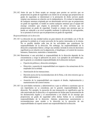 124
291.142 Antes de que la firma acepte un encargo para prestar un servicio que no
proporciona un grado de seguridad a un cliente de un encargo que proporciona un
grado de seguridad, se determinará si la prestación de dicho servicio puede
originar una amenaza en relación con la independencia. Al evaluar la importancia
de cualquier amenaza originada por un determinado servicio que no proporciona
un grado de seguridad, se tendrá en cuenta cualquier amenaza que el equipo del
encargo considere que origina la prestación de otros servicios que no
proporcionan un grado de seguridad. Cuando se origine una amenaza que no
pueda ser reducida a un nivel aceptable mediante la aplicación de salvaguardas,
no se prestará el servicio que no proporciona un grado de seguridad.
Responsabilidades de la dirección
291.143 La dirección de una entidad realiza un gran número de actividades con el fin de
gestionar la entidad en el mejor provecho de las partes interesadas en la misma.
No es posible detallar cada una de las actividades que constituyen las
responsabilidades de la dirección. Sin embargo, las responsabilidades de la
dirección comprenden liderar y dirigir una entidad, incluida la toma de decisiones
significativas en relación con la adquisición, el despliegue y el control de recursos
humanos, financieros, materiales e inmateriales.
291.144 Determinar si una actividad es responsabilidad de la dirección depende de las
circunstancias y exige la aplicación de juicio. Los ejemplos de actividades que,
por lo general, se consideran responsabilidades de la dirección incluyen:
Fijación de políticas y dirección estratégica.
Dirección y asunción de responsabilidad con respecto a las actuaciones de los
empleados de la entidad.
Autorización de las transacciones.
Decisión acerca de las recomendaciones de la firma, o de otros terceros que se
deben implementar, y
Asunción de la responsabilidad con respecto al diseño, implementación y
mantenimiento del control interno.
291.145 Las actividades rutinarias y administrativas o que se refieren a cuestiones que no
son importantes no se consideran, por lo general, responsabilidades de la
dirección. Por ejemplo, la ejecución de una transacción no significativa que ha
sido autorizada por la dirección o el seguimiento de fechas para la presentación de
las declaraciones legales y el asesoramiento a un cliente de un encargo que
proporciona un grado de seguridad sobre dichas fechas no se consideran
responsabilidades de la dirección. Además, proporcionar asesoramiento y
recomendaciones para ayudar a la dirección en la ejecución de sus
responsabilidades no supone asumir una responsabilidad de la dirección.
 