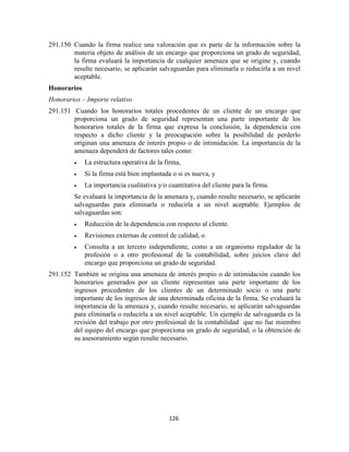126
291.150 Cuando la firma realice una valoración que es parte de la información sobre la
materia objeto de análisis de un encargo que proporciona un grado de seguridad,
la firma evaluará la importancia de cualquier amenaza que se origine y, cuando
resulte necesario, se aplicarán salvaguardas para eliminarla o reducirla a un nivel
aceptable.
Honorarios
Honorarios – Importe relativo
291.151 Cuando los honorarios totales procedentes de un cliente de un encargo que
proporciona un grado de seguridad representan una parte importante de los
honorarios totales de la firma que expresa la conclusión, la dependencia con
respecto a dicho cliente y la preocupación sobre la posibilidad de perderlo
originan una amenaza de interés propio o de intimidación. La importancia de la
amenaza dependerá de factores tales como:
La estructura operativa de la firma,
Si la firma está bien implantada o si es nueva, y
La importancia cualitativa y/o cuantitativa del cliente para la firma.
Se evaluará la importancia de la amenaza y, cuando resulte necesario, se aplicarán
salvaguardas para eliminarla o reducirla a un nivel aceptable. Ejemplos de
salvaguardas son:
Reducción de la dependencia con respecto al cliente.
Revisiones externas de control de calidad, o
Consulta a un tercero independiente, como a un organismo regulador de la
profesión o a otro profesional de la contabilidad, sobre juicios clave del
encargo que proporciona un grado de seguridad.
291.152 También se origina una amenaza de interés propio o de intimidación cuando los
honorarios generados por un cliente representan una parte importante de los
ingresos procedentes de los clientes de un determinado socio o una parte
importante de los ingresos de una determinada oficina de la firma. Se evaluará la
importancia de la amenaza y, cuando resulte necesario, se aplicarán salvaguardas
para eliminarla o reducirla a un nivel aceptable. Un ejemplo de salvaguarda es la
revisión del trabajo por otro profesional de la contabilidad que no fue miembro
del equipo del encargo que proporciona un grado de seguridad, o la obtención de
su asesoramiento según resulte necesario.
 