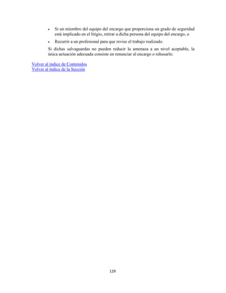 129
Si un miembro del equipo del encargo que proporciona un grado de seguridad
está implicado en el litigio, retirar a dicha persona del equipo del encargo, o
Recurrir a un profesional para que revise el trabajo realizado.
Si dichas salvaguardas no pueden reducir la amenaza a un nivel aceptable, la
única actuación adecuada consiste en renunciar al encargo o rehusarlo.
Volver al índice de Contenidos
Volver al índice de la Sección
 