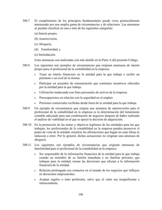 136
300.7 El cumplimiento de los principios fundamentales puede verse potencialmente
amenazado por una amplia gama de circunstancias y de relaciones. Las amenazas
se pueden clasificar en una o más de las siguientes categorías:
(a) Interés propio,
(b) Autorrevisión,
(c) Abogacía,
(d) Familiaridad, y
(e) Intimidación.
Estas amenazas son analizadas con más detalle en la Parte A del presente Código.
300.8 Los siguientes son ejemplos de circunstancias que originan amenazas de interés
propio para el profesional de la contabilidad en la empresa:
Tener un interés financiero en la entidad para la que trabaja o recibir un
préstamo o un aval de la misma.
Participar en acuerdos de remuneración que contienen incentivos ofrecidos
por la entidad para la que trabaja.
Utilización inadecuada con fines personales de activos de la empresa.
Preocupaciones en relación con la seguridad en el empleo.
Presiones comerciales recibidas desde fuera de la entidad para la que trabaja.
300.9 Un ejemplo de circunstancia que origina una amenaza de autorrevisión para el
profesional de la contabilidad en la empresa es la determinación del tratamiento
contable adecuado para una combinación de negocios después de haber realizado
el análisis de viabilidad en el que se apoyó la decisión de adquisición.
300.10 En la promoción de las metas y objetivos legítimos de las entidades para las que
trabajan, los profesionales de la contabilidad en la empresa pueden promover el
punto de vista de la entidad, mientras las afirmaciones que hagan no sean falsas ni
induzcan a error. Por lo general, dichas actuaciones no originan una amenaza de
abogacía.
300.11 Los siguientes son ejemplos de circunstancias que originan amenazas de
familiaridad para el profesional de la contabilidad en la empresa:
Ser responsable de la información financiera de la entidad para la que trabaja
cuando un miembro de su familia inmediata o un familiar próximo, que
trabajan para la entidad, toman las decisiones que afectan a la información
financiera de la entidad.
Relación prolongada con contactos en el mundo de los negocios que influyen
en decisiones empresariales.
Aceptar regalos o trato preferente, salvo que el valor sea insignificante e
intrascendente.
 