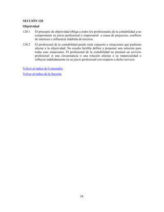 14
SECCIÓN 120
Objetividad
120.1 El principio de objetividad obliga a todos los profesionales de la contabilidad a no
comprometer su juicio profesional o empresarial a causa de prejuicios, conflicto
de intereses o influencia indebida de terceros.
120.2 El profesional de la contabilidad puede estar expuesto a situaciones que pudieran
afectar a la objetividad. No resulta factible definir y proponer una solución para
todas esas situaciones. El profesional de la contabilidad no prestará un servicio
profesional si una circunstancia o una relación afectan a su imparcialidad o
influyen indebidamente en su juicio profesional con respecto a dicho servicio.
Volver al índice de Contenidos
Volver al índice de la Sección
 