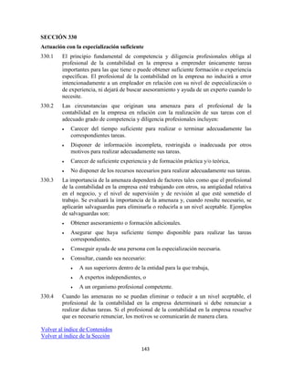 143
SECCIÓN 330
Actuación con la especialización suficiente
330.1 El principio fundamental de competencia y diligencia profesionales obliga al
profesional de la contabilidad en la empresa a emprender únicamente tareas
importantes para las que tiene o puede obtener suficiente formación o experiencia
específicas. El profesional de la contabilidad en la empresa no inducirá a error
intencionadamente a un empleador en relación con su nivel de especialización o
de experiencia, ni dejará de buscar asesoramiento y ayuda de un experto cuando lo
necesite.
330.2 Las circunstancias que originan una amenaza para el profesional de la
contabilidad en la empresa en relación con la realización de sus tareas con el
adecuado grado de competencia y diligencia profesionales incluyen:
Carecer del tiempo suficiente para realizar o terminar adecuadamente las
correspondientes tareas.
Disponer de información incompleta, restringida o inadecuada por otros
motivos para realizar adecuadamente sus tareas.
Carecer de suficiente experiencia y de formación práctica y/o teórica,
No disponer de los recursos necesarios para realizar adecuadamente sus tareas.
330.3 La importancia de la amenaza dependerá de factores tales como que el profesional
de la contabilidad en la empresa esté trabajando con otros, su antigüedad relativa
en el negocio, y el nivel de supervisión y de revisión al que esté sometido el
trabajo. Se evaluará la importancia de la amenaza y, cuando resulte necesario, se
aplicarán salvaguardas para eliminarla o reducirla a un nivel aceptable. Ejemplos
de salvaguardas son:
Obtener asesoramiento o formación adicionales.
Asegurar que haya suficiente tiempo disponible para realizar las tareas
correspondientes.
Conseguir ayuda de una persona con la especialización necesaria.
Consultar, cuando sea necesario:
A sus superiores dentro de la entidad para la que trabaja,
A expertos independientes, o
A un organismo profesional competente.
330.4 Cuando las amenazas no se puedan eliminar o reducir a un nivel aceptable, el
profesional de la contabilidad en la empresa determinará si debe renunciar a
realizar dichas tareas. Si el profesional de la contabilidad en la empresa resuelve
que es necesario renunciar, los motivos se comunicarán de manera clara.
Volver al índice de Contenidos
Volver al índice de la Sección
 