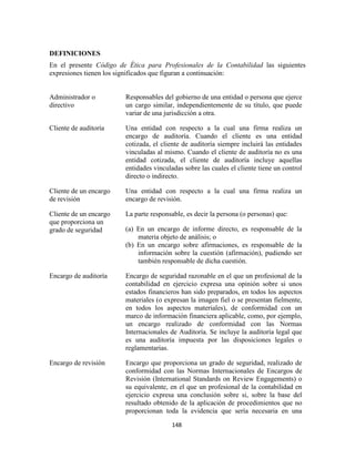 148
DEFINICIONES
En el presente Código de Ética para Profesionales de la Contabilidad las siguientes
expresiones tienen los significados que figuran a continuación:
Administrador o
directivo
Responsables del gobierno de una entidad o persona que ejerce
un cargo similar, independientemente de su título, que puede
variar de una jurisdicción a otra.
Cliente de auditoría Una entidad con respecto a la cual una firma realiza un
encargo de auditoría. Cuando el cliente es una entidad
cotizada, el cliente de auditoría siempre incluirá las entidades
vinculadas al mismo. Cuando el cliente de auditoría no es una
entidad cotizada, el cliente de auditoría incluye aquellas
entidades vinculadas sobre las cuales el cliente tiene un control
directo o indirecto.
Cliente de un encargo
de revisión
Una entidad con respecto a la cual una firma realiza un
encargo de revisión.
Cliente de un encargo
que proporciona un
grado de seguridad
La parte responsable, es decir la persona (o personas) que:
(a) En un encargo de informe directo, es responsable de la
materia objeto de análisis; o
(b) En un encargo sobre afirmaciones, es responsable de la
información sobre la cuestión (afirmación), pudiendo ser
también responsable de dicha cuestión.
Encargo de auditoría Encargo de seguridad razonable en el que un profesional de la
contabilidad en ejercicio expresa una opinión sobre si unos
estados financieros han sido preparados, en todos los aspectos
materiales (o expresan la imagen fiel o se presentan fielmente,
en todos los aspectos materiales), de conformidad con un
marco de información financiera aplicable, como, por ejemplo,
un encargo realizado de conformidad con las Normas
Internacionales de Auditoría. Se incluye la auditoría legal que
es una auditoría impuesta por las disposiciones legales o
reglamentarias.
Encargo de revisión Encargo que proporciona un grado de seguridad, realizado de
conformidad con las Normas Internacionales de Encargos de
Revisión (International Standards on Review Engagements) o
su equivalente, en el que un profesional de la contabilidad en
ejercicio expresa una conclusión sobre si, sobre la base del
resultado obtenido de la aplicación de procedimientos que no
proporcionan toda la evidencia que sería necesaria en una
 