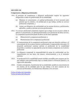 15
SECCIÓN 130
Competencia y diligencia profesionales
130.1 El principio de competencia y diligencia profesionales impone las siguientes
obligaciones a todos los profesionales de la contabilidad:
(a) Mantener el conocimiento y la aptitud profesionales al nivel necesario para
permitir que los clientes, o la entidad para la que trabaja, reciban un servicio
profesional competente, y
(b) Actuar con diligencia, de conformidad con las normas técnicas y profesionales
aplicables, cuando se prestan servicios profesionales.
130.2 Un servicio profesional competente requiere que se haga uso de un juicio sólido al
aplicar el conocimiento y la aptitud profesionales en la prestación de dicho servicio.
La competencia profesional puede dividirse en dos fases separadas:
(a) Obtención de la competencia profesional, y
(b) Mantenimiento de la competencia profesional.
130.3 El mantenimiento de la competencia profesional exige una atención continua y el
conocimiento de los avances técnicos, profesionales y empresariales relevantes. El
desarrollo profesional continuo permite al profesional de la contabilidad
desarrollar y mantener su capacidad de actuar de manera competente en el entorno
profesional.
130.4 La diligencia comprende la responsabilidad de actuar de conformidad con los
requerimientos de una tarea, con esmero, minuciosamente y en el momento
oportuno.
130.5 El profesional de la contabilidad tomará medidas razonables para asegurar que los
que trabajan como profesionales bajo su mando tienen la formación práctica y la
supervisión adecuadas.
130.6 Cuando corresponda, el profesional de la contabilidad pondrá en conocimiento de
los clientes, de las entidades para las que trabaja o de otros usuarios de sus
servicios profesionales, las limitaciones inherentes a los servicios.
Volver al índice de Contenidos
Volver al índice de la Sección
 