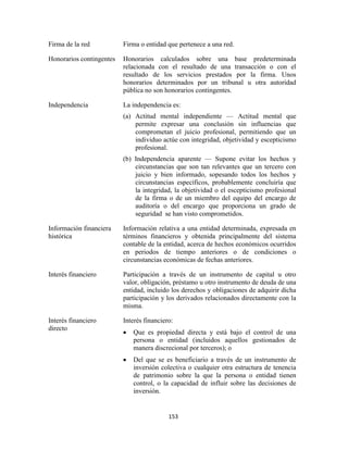 153
Firma de la red Firma o entidad que pertenece a una red.
Honorarios contingentes Honorarios calculados sobre una base predeterminada
relacionada con el resultado de una transacción o con el
resultado de los servicios prestados por la firma. Unos
honorarios determinados por un tribunal u otra autoridad
pública no son honorarios contingentes.
Independencia La independencia es:
(a) Actitud mental independiente — Actitud mental que
permite expresar una conclusión sin influencias que
comprometan el juicio profesional, permitiendo que un
individuo actúe con integridad, objetividad y escepticismo
profesional.
(b) Independencia aparente — Supone evitar los hechos y
circunstancias que son tan relevantes que un tercero con
juicio y bien informado, sopesando todos los hechos y
circunstancias específicos, probablemente concluiría que
la integridad, la objetividad o el escepticismo profesional
de la firma o de un miembro del equipo del encargo de
auditoría o del encargo que proporciona un grado de
seguridad se han visto comprometidos.
Información financiera
histórica
Información relativa a una entidad determinada, expresada en
términos financieros y obtenida principalmente del sistema
contable de la entidad, acerca de hechos económicos ocurridos
en periodos de tiempo anteriores o de condiciones o
circunstancias económicas de fechas anteriores.
Interés financiero Participación a través de un instrumento de capital u otro
valor, obligación, préstamo u otro instrumento de deuda de una
entidad, incluido los derechos y obligaciones de adquirir dicha
participación y los derivados relacionados directamente con la
misma.
Interés financiero
directo
Interés financiero:
Que es propiedad directa y está bajo el control de una
persona o entidad (incluidos aquellos gestionados de
manera discrecional por terceros); o
Del que se es beneficiario a través de un instrumento de
inversión colectiva o cualquier otra estructura de tenencia
de patrimonio sobre la que la persona o entidad tienen
control, o la capacidad de influir sobre las decisiones de
inversión.
 