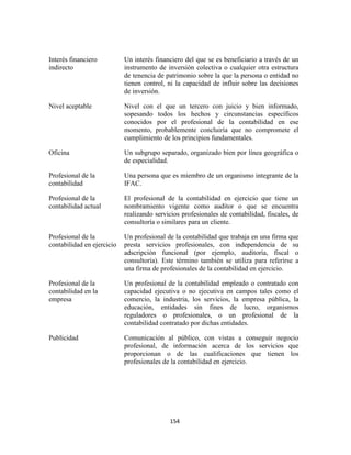 154
Interés financiero
indirecto
Un interés financiero del que se es beneficiario a través de un
instrumento de inversión colectiva o cualquier otra estructura
de tenencia de patrimonio sobre la que la persona o entidad no
tienen control, ni la capacidad de influir sobre las decisiones
de inversión.
Nivel aceptable Nivel con el que un tercero con juicio y bien informado,
sopesando todos los hechos y circunstancias específicos
conocidos por el profesional de la contabilidad en ese
momento, probablemente concluiría que no compromete el
cumplimiento de los principios fundamentales.
Oficina Un subgrupo separado, organizado bien por línea geográfica o
de especialidad.
Profesional de la
contabilidad
Una persona que es miembro de un organismo integrante de la
IFAC.
Profesional de la
contabilidad actual
El profesional de la contabilidad en ejercicio que tiene un
nombramiento vigente como auditor o que se encuentra
realizando servicios profesionales de contabilidad, fiscales, de
consultoría o similares para un cliente.
Profesional de la
contabilidad en ejercicio
Un profesional de la contabilidad que trabaja en una firma que
presta servicios profesionales, con independencia de su
adscripción funcional (por ejemplo, auditoría, fiscal o
consultoría). Este término también se utiliza para referirse a
una firma de profesionales de la contabilidad en ejercicio.
Profesional de la
contabilidad en la
empresa
Un profesional de la contabilidad empleado o contratado con
capacidad ejecutiva o no ejecutiva en campos tales como el
comercio, la industria, los servicios, la empresa pública, la
educación, entidades sin fines de lucro, organismos
reguladores o profesionales, o un profesional de la
contabilidad contratado por dichas entidades.
Publicidad Comunicación al público, con vistas a conseguir negocio
profesional, de información acerca de los servicios que
proporcionan o de las cualificaciones que tienen los
profesionales de la contabilidad en ejercicio.
 