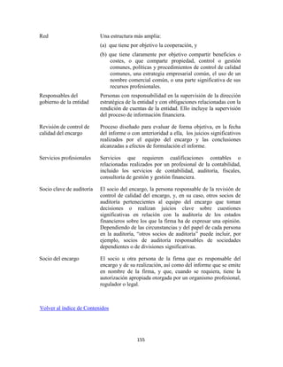 155
Red Una estructura más amplia:
(a) que tiene por objetivo la cooperación, y
(b) que tiene claramente por objetivo compartir beneficios o
costes, o que comparte propiedad, control o gestión
comunes, políticas y procedimientos de control de calidad
comunes, una estrategia empresarial común, el uso de un
nombre comercial común, o una parte significativa de sus
recursos profesionales.
Responsables del
gobierno de la entidad
Personas con responsabilidad en la supervisión de la dirección
estratégica de la entidad y con obligaciones relacionadas con la
rendición de cuentas de la entidad. Ello incluye la supervisión
del proceso de información financiera.
Revisión de control de
calidad del encargo
Proceso diseñado para evaluar de forma objetiva, en la fecha
del informe o con anterioridad a ella, los juicios significativos
realizados por el equipo del encargo y las conclusiones
alcanzadas a efectos de formulación el informe.
Servicios profesionales Servicios que requieren cualificaciones contables o
relacionadas realizados por un profesional de la contabilidad,
incluido los servicios de contabilidad, auditoría, fiscales,
consultoría de gestión y gestión financiera.
Socio clave de auditoría El socio del encargo, la persona responsable de la revisión de
control de calidad del encargo, y, en su caso, otros socios de
auditoría pertenecientes al equipo del encargo que toman
decisiones o realizan juicios clave sobre cuestiones
significativas en relación con la auditoría de los estados
financieros sobre los que la firma ha de expresar una opinión.
Dependiendo de las circunstancias y del papel de cada persona
en la auditoría, ―otros socios de auditoría‖ puede incluir, por
ejemplo, socios de auditoría responsables de sociedades
dependientes o de divisiones significativas.
Socio del encargo El socio u otra persona de la firma que es responsable del
encargo y de su realización, así como del informe que se emite
en nombre de la firma, y que, cuando se requiera, tiene la
autorización apropiada otorgada por un organismo profesional,
regulador o legal.
Volver al índice de Contenidos
 