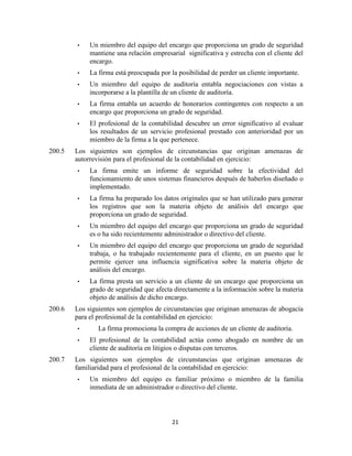 21
• Un miembro del equipo del encargo que proporciona un grado de seguridad
mantiene una relación empresarial significativa y estrecha con el cliente del
encargo.
• La firma está preocupada por la posibilidad de perder un cliente importante.
• Un miembro del equipo de auditoría entabla negociaciones con vistas a
incorporarse a la plantilla de un cliente de auditoría.
• La firma entabla un acuerdo de honorarios contingentes con respecto a un
encargo que proporciona un grado de seguridad.
• El profesional de la contabilidad descubre un error significativo al evaluar
los resultados de un servicio profesional prestado con anterioridad por un
miembro de la firma a la que pertenece.
200.5 Los siguientes son ejemplos de circunstancias que originan amenazas de
autorrevisión para el profesional de la contabilidad en ejercicio:
• La firma emite un informe de seguridad sobre la efectividad del
funcionamiento de unos sistemas financieros después de haberlos diseñado o
implementado.
• La firma ha preparado los datos originales que se han utilizado para generar
los registros que son la materia objeto de análisis del encargo que
proporciona un grado de seguridad.
• Un miembro del equipo del encargo que proporciona un grado de seguridad
es o ha sido recientemente administrador o directivo del cliente.
• Un miembro del equipo del encargo que proporciona un grado de seguridad
trabaja, o ha trabajado recientemente para el cliente, en un puesto que le
permite ejercer una influencia significativa sobre la materia objeto de
análisis del encargo.
• La firma presta un servicio a un cliente de un encargo que proporciona un
grado de seguridad que afecta directamente a la información sobre la materia
objeto de análisis de dicho encargo.
200.6 Los siguientes son ejemplos de circunstancias que originan amenazas de abogacía
para el profesional de la contabilidad en ejercicio:
• La firma promociona la compra de acciones de un cliente de auditoría.
• El profesional de la contabilidad actúa como abogado en nombre de un
cliente de auditoría en litigios o disputas con terceros.
200.7 Los siguientes son ejemplos de circunstancias que originan amenazas de
familiaridad para el profesional de la contabilidad en ejercicio:
• Un miembro del equipo es familiar próximo o miembro de la familia
inmediata de un administrador o directivo del cliente.
 