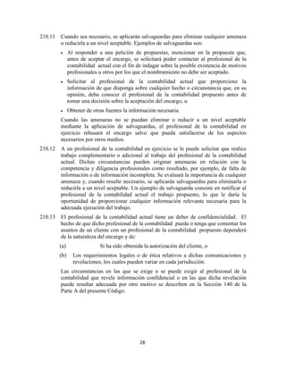 28
210.11 Cuando sea necesario, se aplicarán salvaguardas para eliminar cualquier amenaza
o reducirla a un nivel aceptable. Ejemplos de salvaguardas son:
Al responder a una petición de propuestas, mencionar en la propuesta que,
antes de aceptar el encargo, se solicitará poder contactar al profesional de la
contabilidad actual con el fin de indagar sobre la posible existencia de motivos
profesionales u otros por los que el nombramiento no debe ser aceptado.
Solicitar al profesional de la contabilidad actual que proporcione la
información de que disponga sobre cualquier hecho o circunstancia que, en su
opinión, deba conocer el profesional de la contabilidad propuesto antes de
tomar una decisión sobre la aceptación del encargo, u
Obtener de otras fuentes la información necesaria.
Cuando las amenazas no se puedan eliminar o reducir a un nivel aceptable
mediante la aplicación de salvaguardas, el profesional de la contabilidad en
ejercicio rehusará el encargo salvo que pueda satisfacerse de los aspectos
necesarios por otros medios.
210.12 A un profesional de la contabilidad en ejercicio se le puede solicitar que realice
trabajo complementario o adicional al trabajo del profesional de la contabilidad
actual. Dichas circunstancias pueden originar amenazas en relación con la
competencia y diligencia profesionales como resultado, por ejemplo, de falta de
información o de información incompleta. Se evaluará la importancia de cualquier
amenaza y, cuando resulte necesario, se aplicarán salvaguardas para eliminarla o
reducirla a un nivel aceptable. Un ejemplo de salvaguarda consiste en notificar al
profesional de la contabilidad actual el trabajo propuesto, lo que le daría la
oportunidad de proporcionar cualquier información relevante necesaria para la
adecuada ejecución del trabajo.
210.13 El profesional de la contabilidad actual tiene un deber de confidencialidad. El
hecho de que dicho profesional de la contabilidad pueda o tenga que comentar los
asuntos de un cliente con un profesional de la contabilidad propuesto dependerá
de la naturaleza del encargo y de:
(a) Si ha sido obtenida la autorización del cliente, o
(b) Los requerimientos legales o de ética relativos a dichas comunicaciones y
revelaciones, los cuales pueden variar en cada jurisdicción.
Las circunstancias en las que se exige o se puede exigir al profesional de la
contabilidad que revele información confidencial o en las que dicha revelación
puede resultar adecuada por otro motivo se describen en la Sección 140 de la
Parte A del presente Código.
 