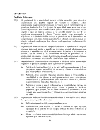 30
SECCIÓN 220
Conflictos de intereses
220.1 El profesional de la contabilidad tomará medidas razonables para identificar
circunstancias que pueden originar un conflicto de intereses. Dichas
circunstancias pueden originar amenazas en relación con el cumplimiento de los
principios fundamentales. Por ejemplo, la objetividad puede verse amenazada
cuando el profesional de la contabilidad en ejercicio compite directamente con un
cliente o tiene un negocio conjunto o un acuerdo similar con uno de los
principales competidores del cliente. También pueden verse amenazadas la
objetividad o la confidencialidad cuando el profesional de la contabilidad en
ejercicio presta servicios a clientes cuyos intereses están en conflicto o cuando los
clientes están enfrentados entre sí en relación con la cuestión o con la transacción
de que se trata.
220.2 El profesional de la contabilidad en ejercicio evaluará la importancia de cualquier
amenaza que pueda existir y, cuando sea necesario, aplicará salvaguardas para
eliminarla o reducirla a un nivel aceptable. Antes de aceptar o de continuar la
relación con un cliente o un determinado encargo, el profesional de la
contabilidad en ejercicio evaluará la importancia de cualquier amenaza originada
por intereses o relaciones empresariales con el cliente o con un tercero.
220.3 Dependiendo de las circunstancias que originan el conflicto, resulta necesaria por
lo general la aplicación de alguna de las siguientes salvaguardas:
(a) Notificar al cliente del interés o de las actividades empresariales de la firma
que pueden suponer un conflicto de intereses y obtener su consentimiento
para actuar en tales circunstancias, o
(b) Notificar a todas las partes relevantes conocidas de que el profesional de la
contabilidad en ejercicio está actuando para dos o más partes con respecto a
una cuestión en la que sus intereses respectivos están en conflicto y obtener
su consentimiento para actuar de ese modo, o
(c) Notificar al cliente de que el profesional de la contabilidad en ejercicio no
actúa con exclusividad para ningún cliente al prestar los servicios
propuestos (por ejemplo, en un sector de mercado determinado o con
respecto a un servicio específico) y obtener su consentimiento para actuar de
ese modo.
220.4 El profesional de la contabilidad determinará también si debe aplicar una o más de
las siguientes salvaguardas adicionales:
(a) Utilización de equipos diferentes para cada encargo,
(b) Procedimientos para impedir el acceso a información (por ejemplo,
separación física estricta de los equipos, archivo de datos confidencial y
protegido),
(c) Directrices claras a los miembros del equipo del encargo sobre cuestiones de
seguridad y de confidencialidad,
 