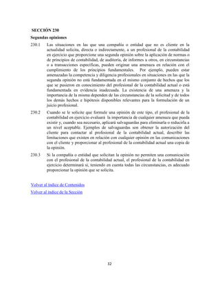 32
SECCIÓN 230
Segundas opiniones
230.1 Las situaciones en las que una compañía o entidad que no es cliente en la
actualidad solicita, directa o indirectamente, a un profesional de la contabilidad
en ejercicio que proporcione una segunda opinión sobre la aplicación de normas o
de principios de contabilidad, de auditoría, de informes u otros, en circunstancias
o a transacciones específicas, pueden originar una amenaza en relación con el
cumplimiento de los principios fundamentales. Por ejemplo, pueden estar
amenazadas la competencia y diligencia profesionales en situaciones en las que la
segunda opinión no está fundamentada en el mismo conjunto de hechos que los
que se pusieron en conocimiento del profesional de la contabilidad actual o está
fundamentada en evidencia inadecuada. La existencia de una amenaza y la
importancia de la misma dependen de las circunstancias de la solicitud y de todos
los demás hechos e hipótesis disponibles relevantes para la formulación de un
juicio profesional.
230.2 Cuando se le solicite que formule una opinión de este tipo, el profesional de la
contabilidad en ejercicio evaluará la importancia de cualquier amenaza que pueda
existir y, cuando sea necesario, aplicará salvaguardas para eliminarla o reducirla a
un nivel aceptable. Ejemplos de salvaguardas son obtener la autorización del
cliente para contactar al profesional de la contabilidad actual, describir las
limitaciones que existen en relación con cualquier opinión en las comunicaciones
con el cliente y proporcionar al profesional de la contabilidad actual una copia de
la opinión.
230.3 Si la compañía o entidad que solicitan la opinión no permiten una comunicación
con el profesional de la contabilidad actual, el profesional de la contabilidad en
ejercicio determinará si, teniendo en cuenta todas las circunstancias, es adecuado
proporcionar la opinión que se solicita.
Volver al índice de Contenidos
Volver al índice de la Sección
 