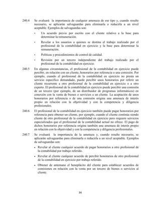 34
240.4 Se evaluará la importancia de cualquier amenaza de ese tipo y, cuando resulte
necesario, se aplicarán salvaguardas para eliminarla o reducirla a un nivel
aceptable. Ejemplos de salvaguardas son:
• Un acuerdo previo por escrito con el cliente relativo a la base para
determinar la remuneración.
• Revelar a los usuarios a quienes se destina el trabajo realizado por el
profesional de la contabilidad en ejercicio y la base para determinar la
remuneración.
• Políticas y procedimientos de control de calidad.
• Revisión por un tercero independiente del trabajo realizado por el
profesional de la contabilidad en ejercicio.
240.5 En algunas circunstancias, el profesional de la contabilidad en ejercicio puede
percibir, en relación con un cliente, honorarios por referencia o una comisión. Por
ejemplo, cuando el profesional de la contabilidad en ejercicio no presta un
servicio específico demandado, puede percibir unos honorarios por referir un
cliente recurrente a otro profesional de la contabilidad en ejercicio o a otro
experto. El profesional de la contabilidad en ejercicio puede percibir una comisión
de un tercero (por ejemplo, de un distribuidor de programas informáticos) en
conexión con la venta de bienes o servicios a un cliente. La aceptación de unos
honorarios por referencia o de una comisión origina una amenaza de interés
propio en relación con la objetividad y con la competencia y diligencia
profesionales.
240.6 El profesional de la contabilidad en ejercicio también puede pagar honorarios por
referencia para obtener un cliente, por ejemplo, cuando el cliente continúa siendo
cliente de otro profesional de la contabilidad en ejercicio pero requiere servicios
especializados que el profesional de la contabilidad actual no ofrece. El pago de
dichos honorarios por referencia origina también una amenaza de interés propio
en relación con la objetividad y con la competencia y diligencia profesionales.
240.7 Se evaluará la importancia de la amenaza y, cuando resulte necesario, se
aplicarán salvaguardas para eliminarla o reducirla a un nivel aceptable. Ejemplos
de salvaguardas son:
Revelar al cliente cualquier acuerdo de pagar honorarios a otro profesional de
la contabilidad por trabajo referido.
Revelar al cliente cualquier acuerdo de percibir honorarios de otro profesional
de la contabilidad en ejercicio por trabajo referido.
Obtener de antemano el beneplácito del cliente para establecer acuerdos de
comisiones en relación con la venta por un tercero de bienes o servicios al
cliente.
 