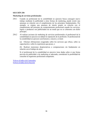 36
SECCIÓN 250
Marketing de servicios profesionales
250.1 Cuando un profesional de la contabilidad en ejercicio busca conseguir nuevo
trabajo mediante la publicidad u otras formas de marketing, puede existir una
amenaza en relación con el cumplimiento de los principios fundamentales. Por
ejemplo, se origina una amenaza de interés propio en relación con el
cumplimiento del principio de comportamiento profesional cuando los servicios,
logros o productos son publicitados de un modo que no es coherente con dicho
principio.
250.2 Al realizar acciones de marketing de servicios profesionales el profesional de la
contabilidad en ejercicio no dañará la reputación de la profesión. El profesional de
la contabilidad en ejercicio será honesto y sincero y evitará:
(a) Efectuar afirmaciones exageradas sobre los servicios que ofrece, sobre su
capacitación o sobre la experiencia que posee, o
(b) Realizar menciones despreciativas o comparaciones sin fundamento en
relación con el trabajo de otros.
Si el profesional de la contabilidad en ejercicio tiene dudas sobre si una forma
prevista de publicidad o de marketing es adecuada, considerará la posibilidad de
consultar al organismo profesional competente.
Volver al índice de Contenidos
Volver al índice de la Sección
 