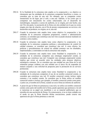 45
290.16 Si la finalidad de la estructura más amplia es la cooperación y su objetivo es
claramente que las entidades de la estructura compartan beneficios o costes, se
considera que se trata de una red. No obstante, que se compartan costes
inmateriales no da lugar, por sí solo, a una red. Además, si los costes que se
comparten son únicamente los costes relacionados con el desarrollo de
metodologías, manuales o cursos de auditoría, no se origina, por este hecho, una
red. Por otra parte, la asociación de la firma con otra entidad con la que no existe
ningún otro tipo de relación, con el fin de prestar conjuntamente un servicio o de
desarrollar un producto, no origina, en sí, una red.
290.17 Cuando la estructura más amplia tiene como objetivo la cooperación y las
entidades de la estructura comparten propietarios, control o administración
comunes, se considera que constituye una red. Esto se puede alcanzar mediante un
contrato u otros medios.
290.18 Cuando la estructura más amplia tiene como objetivo la cooperación y las
entidades de la estructura comparten políticas y procedimientos de control de
calidad comunes, se considera que constituye una red. A estos efectos, las
políticas y procedimientos de control de calidad comunes son los diseñados,
implementados y controlados en toda la estructura más amplia.
290.19 Cuando la estructura más amplia tiene como finalidad la cooperación y las
entidades de la estructura comparten una estrategia empresarial común, se
considera que constituye una red. Compartir una estrategia empresarial común
implica que existe un acuerdo entre las entidades para alcanzar objetivos
estratégicos comunes. No se considera que una entidad sea una firma de la red
solamente porque colabore con otra entidad con el único fin de responder de
manera conjunta a una solicitud de propuesta para la prestación de un servicio
profesional.
290.20 Cuando la estructura más amplia tiene como finalidad la cooperación y las
entidades de la estructura comparten el uso de un nombre comercial común, se
considera que constituye una red. El nombre comercial común incluye siglas
comunes o un nombre común. Se considera que la firma utiliza un nombre
comercial común si incluye, por ejemplo, el nombre comercial común como parte,
o junto con, el nombre de la firma, cuando un socio firma un informe de auditoría.
290.21 A pesar de que la firma no pertenezca a una red y no utilice un nombre comercial
común como parte del nombre de la firma, puede aparentar que pertenece a la red
si menciona en su papel con membrete o en su material publicitario que es
miembro de una asociación de firmas. En consecuencia, si no se tiene cuidado con
el modo en que la firma describe dichas asociaciones, puede crearse una
apariencia de que la firma pertenece a una red.
 