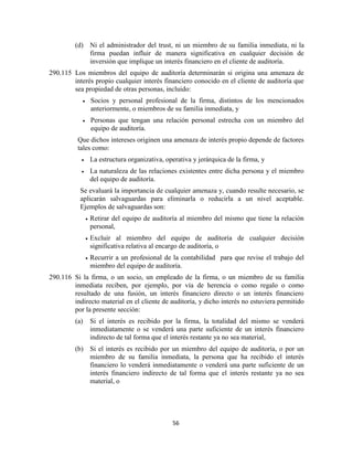 56
(d) Ni el administrador del trust, ni un miembro de su familia inmediata, ni la
firma puedan influir de manera significativa en cualquier decisión de
inversión que implique un interés financiero en el cliente de auditoría.
290.115 Los miembros del equipo de auditoría determinarán si origina una amenaza de
interés propio cualquier interés financiero conocido en el cliente de auditoría que
sea propiedad de otras personas, incluido:
Socios y personal profesional de la firma, distintos de los mencionados
anteriormente, o miembros de su familia inmediata, y
Personas que tengan una relación personal estrecha con un miembro del
equipo de auditoría.
Que dichos intereses originen una amenaza de interés propio depende de factores
tales como:
La estructura organizativa, operativa y jerárquica de la firma, y
La naturaleza de las relaciones existentes entre dicha persona y el miembro
del equipo de auditoría.
Se evaluará la importancia de cualquier amenaza y, cuando resulte necesario, se
aplicarán salvaguardas para eliminarla o reducirla a un nivel aceptable.
Ejemplos de salvaguardas son:
Retirar del equipo de auditoría al miembro del mismo que tiene la relación
personal,
Excluir al miembro del equipo de auditoría de cualquier decisión
significativa relativa al encargo de auditoría, o
Recurrir a un profesional de la contabilidad para que revise el trabajo del
miembro del equipo de auditoría.
290.116 Si la firma, o un socio, un empleado de la firma, o un miembro de su familia
inmediata reciben, por ejemplo, por vía de herencia o como regalo o como
resultado de una fusión, un interés financiero directo o un interés financiero
indirecto material en el cliente de auditoría, y dicho interés no estuviera permitido
por la presente sección:
(a) Si el interés es recibido por la firma, la totalidad del mismo se venderá
inmediatamente o se venderá una parte suficiente de un interés financiero
indirecto de tal forma que el interés restante ya no sea material,
(b) Si el interés es recibido por un miembro del equipo de auditoría, o por un
miembro de su familia inmediata, la persona que ha recibido el interés
financiero lo venderá inmediatamente o venderá una parte suficiente de un
interés financiero indirecto de tal forma que el interés restante ya no sea
material, o
 