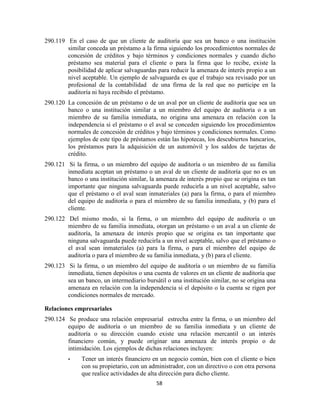 58
290.119 En el caso de que un cliente de auditoría que sea un banco o una institución
similar conceda un préstamo a la firma siguiendo los procedimientos normales de
concesión de créditos y bajo términos y condiciones normales y cuando dicho
préstamo sea material para el cliente o para la firma que lo recibe, existe la
posibilidad de aplicar salvaguardas para reducir la amenaza de interés propio a un
nivel aceptable. Un ejemplo de salvaguarda es que el trabajo sea revisado por un
profesional de la contabilidad de una firma de la red que no participe en la
auditoría ni haya recibido el préstamo.
290.120 La concesión de un préstamo o de un aval por un cliente de auditoría que sea un
banco o una institución similar a un miembro del equipo de auditoría o a un
miembro de su familia inmediata, no origina una amenaza en relación con la
independencia si el préstamo o el aval se conceden siguiendo los procedimientos
normales de concesión de créditos y bajo términos y condiciones normales. Como
ejemplos de este tipo de préstamos están las hipotecas, los descubiertos bancarios,
los préstamos para la adquisición de un automóvil y los saldos de tarjetas de
crédito.
290.121 Si la firma, o un miembro del equipo de auditoría o un miembro de su familia
inmediata aceptan un préstamo o un aval de un cliente de auditoría que no es un
banco o una institución similar, la amenaza de interés propio que se origina es tan
importante que ninguna salvaguarda puede reducirla a un nivel aceptable, salvo
que el préstamo o el aval sean inmateriales (a) para la firma, o para el miembro
del equipo de auditoría o para el miembro de su familia inmediata, y (b) para el
cliente.
290.122 Del mismo modo, si la firma, o un miembro del equipo de auditoría o un
miembro de su familia inmediata, otorgan un préstamo o un aval a un cliente de
auditoría, la amenaza de interés propio que se origina es tan importante que
ninguna salvaguarda puede reducirla a un nivel aceptable, salvo que el préstamo o
el aval sean inmateriales (a) para la firma, o para el miembro del equipo de
auditoría o para el miembro de su familia inmediata, y (b) para el cliente.
290.123 Si la firma, o un miembro del equipo de auditoría o un miembro de su familia
inmediata, tienen depósitos o una cuenta de valores en un cliente de auditoría que
sea un banco, un intermediario bursátil o una institución similar, no se origina una
amenaza en relación con la independencia si el depósito o la cuenta se rigen por
condiciones normales de mercado.
Relaciones empresariales
290.124 Se produce una relación empresarial estrecha entre la firma, o un miembro del
equipo de auditoría o un miembro de su familia inmediata y un cliente de
auditoría o su dirección cuando existe una relación mercantil o un interés
financiero común, y puede originar una amenaza de interés propio o de
intimidación. Los ejemplos de dichas relaciones incluyen:
• Tener un interés financiero en un negocio común, bien con el cliente o bien
con su propietario, con un administrador, con un directivo o con otra persona
que realice actividades de alta dirección para dicho cliente.
 