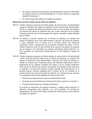 66
No asignar a dicho personal ninguna responsabilidad de auditoría relacionada
con alguna función o actividad realizada por el mismo durante la asignación
temporal de personal, o
No incluir al personal cedido en el equipo de auditoría.
Relación de servicio reciente con un cliente de auditoría
290.143 Pueden originarse amenazas de interés propio, de autorrevisión o de familiaridad
cuando un miembro del equipo de auditoría ha sido recientemente administrador,
directivo o empleado del cliente de auditoría. Este es el caso cuando, por ejemplo,
un miembro del equipo de auditoría tiene que evaluar elementos de los estados
financieros para los que él mismo preparó los registros contables cuando trabajaba
para el cliente.
290.144 Si, durante el periodo cubierto por el informe de auditoría, un miembro del
equipo de auditoría actuó como administrador o directivo del cliente de auditoría
o como empleado con un puesto que le permitía ejercer una influencia
significativa sobre la preparación de los registros contables del cliente o de los
estados financieros sobre los que la firma ha de expresar una opinión, la amenaza
que se origina es tan importante que ninguna salvaguarda puede reducirla a un
nivel aceptable. En consecuencia, dicha persona no será asignada al equipo de
auditoría.
290.145 Pueden originarse amenazas de interés propio, de autorrevisión o de familiaridad
cuando, antes del periodo cubierto por el informe de auditoría, un miembro del
equipo de auditoría ha sido administrador o directivo del cliente de auditoría, o
trabajó en un puesto que le permitía ejercer una influencia significativa sobre la
preparación de los registros contables del cliente o de los estados financieros
sobre los que la firma ha de expresar una opinión. Por ejemplo, dichas amenazas
se originan si una decisión tomada o trabajo realizado por dicha persona en el
periodo anterior, mientras trabajaba para el cliente, ha de ser evaluada en el
periodo actual como parte del encargo de auditoría. La existencia de una amenaza
y la importancia de la misma dependen de factores tales como:
El puesto que dicha persona ocupó en la plantilla del cliente.
El tiempo transcurrido desde que dicha persona dejó su puesto en el cliente, y
El papel del profesional en el equipo de auditoría.
Se evaluará la importancia de cualquier amenaza y, cuando resulte necesario, se
aplicarán salvaguardas para reducirla a un nivel aceptable. Un ejemplo de
salvaguarda es la revisión del trabajo realizado por dicha persona como miembro
del equipo de auditoría.
 