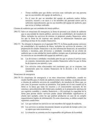 74
• Tomar medidas para que dichos servicios sean realizados por una persona
que no sea miembro del equipo de auditoría, o
• En el caso de que un miembro del equipo de auditoría realice dichos
servicios, recurrir a un socio o a un miembro del personal sénior con la
suficiente especialización, que no sea miembro del equipo de auditoría, para
que revise el trabajo realizado.
Clientes de auditoría que son entidades de interés público
290.172 Salvo en situaciones de emergencia, la firma no prestará a un cliente de auditoría
que es una entidad de interés público, servicios de contabilidad y de teneduría de
libros, incluidos los servicios de nómina, ni preparará estados financieros sobre
los que la firma ha de expresar una opinión, ni información financiera que
constituya la base de los estados financieros.
290.173 No obstante lo dispuesto en el apartado 290.172, la firma puede prestar servicios
de contabilidad y de teneduría de libros, incluidos los servicios de nómina y de
preparación de estados financieros o de otra información financiera, de naturaleza
rutinaria o mecánica, para divisiones o entidades vinculadas de un cliente de
auditoría que es una entidad de interés público siempre que el personal que presta
los servicios no sea miembro del equipo de auditoría y que:
(a) Las divisiones o entidades vinculadas para las que se presta el servicio sean,
en conjunto, inmateriales para los estados financieros sobre los que la firma
ha de expresar una opinión, o que
(b) Los servicios estén relacionados con cuestiones que, en su conjunto, son
inmateriales para los estados financieros de la división o de la entidad
vinculada.
Situaciones de emergencia
290.174 En situaciones de emergencia o en otras situaciones inhabituales, cuando no
resulta factible para el cliente de auditoría tomar otras medidas, se pueden prestar
a clientes de auditoría servicios de contabilidad y de teneduría de libros que, en
otro caso, la presente sección no permitiría. Este puede ser el caso cuando (a) la
firma es la única que tiene los recursos y el conocimiento necesario de los
sistemas y procedimientos del cliente para ayudarle en la preparación oportuna de
sus registros contables y estados financieros, y (b) restringir la capacidad de la
firma para prestar dichos servicios puede causar dificultades significativas al
cliente (por ejemplo, como las que podrían producirse en caso de no cumplir
requerimientos legales de información). En estas situaciones, se deben cumplir las
siguientes condiciones:
(a) Los que realizan los servicios no son miembros del equipo de auditoría,
(b) Los servicios se prestan únicamente durante un periodo de tiempo corto y no
se espera que sean recurrentes, y
(c) La situación se comenta con los responsables del gobierno de la entidad.
 
