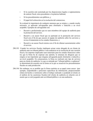 81
• Si la cuestión está sustentada por las disposiciones legales o reglamentarias
de carácter fiscal, otros precedentes o la práctica habitual,
• Si los procedimientos son públicos, y
• El papel de la dirección en la resolución del contencioso.
Se evaluará la importancia de cualquier amenaza que se origine y, cuando resulte
necesario, se aplicarán salvaguardas para eliminarla o reducirla a un nivel
aceptable. Ejemplos de salvaguardas son:
• Recurrir a profesionales que no sean miembros del equipo de auditoría para
la prestación del servicio.
• Recurrir a un asesor fiscal que no participó en la prestación del servicio
fiscal con el fin de que asesore al equipo de auditoría sobre los servicios y
revise el tratamiento en los estados financieros, o
• Recurrir a un asesor fiscal externo con el fin de obtener asesoramiento sobre
el servicio.
290.193 Cuando los servicios fiscales impliquen actuar como abogado de un cliente de
auditoría ante un tribunal público o una audiencia en la resolución de una cuestión
fiscal y los importes implicados sean materiales para los estados financieros sobre
los que la firma ha de expresar una opinión, la amenaza de abogacía que se
origina es tan importante que ninguna salvaguarda puede eliminarla o reducirla a
un nivel aceptable. En consecuencia, la firma no realizará este tipo de servicio
para un cliente de auditoría. Lo que se entiende por ―tribunal público o audiencia‖
se determinará de acuerdo con la forma en la que se resuelven los procedimientos
fiscales en cada jurisdicción.
290.194 Sin embargo, no se prohíbe que la firma continúe en su papel como asesor (por
ejemplo, respondiendo a peticiones específicas de información, proporcionando
relatos de hechos o testimonio sobre el trabajo realizado o ayudando al cliente en
el análisis de las cuestiones fiscales) del cliente de auditoría en relación con el
asunto que se esté juzgando ante un tribunal público o en una audiencia.
 
