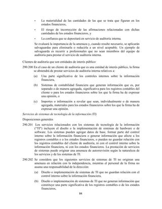 84
• La materialidad de las cantidades de las que se trata que figuran en los
estados financieros,
• El riesgo de incorrección de las afirmaciones relacionadas con dichas
cantidades de los estados financieros, y
• La confianza que se depositará en servicio de auditoría interna.
Se evaluará la importancia de la amenaza y, cuando resulte necesario, se aplicarán
salvaguardas para eliminarla o reducirla a un nivel aceptable. Un ejemplo de
salvaguarda es recurrir a profesionales que no sean miembros del equipo de
auditoría para prestar el servicio de auditoría interna.
Clientes de auditoría que son entidades de interés público
290.200 En el caso de un cliente de auditoría que es una entidad de interés público, la firma
se abstendrá de prestar servicios de auditoría interna relativos a:
(a) Una parte significativa de los controles internos sobre la información
financiera,
(b) Sistemas de contabilidad financiera que generan información que es, por
separado o de manera agregada, significativa para los registros contables del
cliente o para los estados financieros sobre los que la firma ha de expresar
una opinión, o
(c) Importes o información a revelar que sean, individualmente o de manera
agregada, materiales para los estados financieros sobre los que la firma ha de
expresar una opinión.
Servicios de sistemas de tecnología de la información (TI)
Disposiciones generales
290.201 Los servicios relacionados con los sistemas de tecnología de la información
(―TI") incluyen el diseño o la implementación de sistemas de hardware o de
software. Los sistemas pueden agregar datos de base, formar parte del control
interno sobre la información financiera o generar información que afecte a los
registros contables o a los estados financieros, o pueden no guardar relación con
los registros contables del cliente de auditoría, ni con el control interno sobre la
información financiera, ni con los estados financieros. La prestación de servicios
de sistemas puede originar una amenaza de autorrevisión según la naturaleza de
los servicios y de los sistemas de TI.
290.202 Se considera que los siguientes servicios de sistemas de TI no originan una
amenaza en relación con la independencia, mientras el personal de la firma no
asuma una responsabilidad de la dirección:
(a) Diseño o implementación de sistemas de TI que no guardan relación con el
control interno sobre la información financiera,
(b) Diseño o implementación de sistemas de TI que no generan información que
constituye una parte significativa de los registros contables o de los estados
financieros,
 